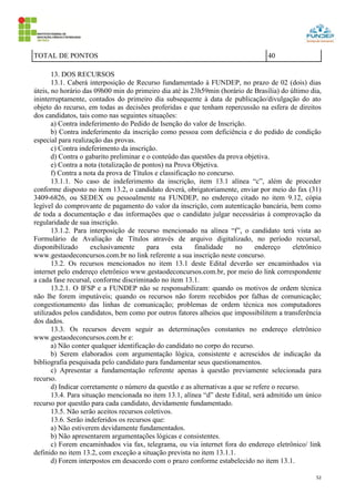 52
TOTAL DE PONTOS 40
13. DOS RECURSOS
13.1. Caberá interposição de Recurso fundamentado à FUNDEP, no prazo de 02 (dois) dias
úteis, no horário das 09h00 min do primeiro dia até às 23h59min (horário de Brasília) do último dia,
ininterruptamente, contados do primeiro dia subsequente à data de publicação/divulgação do ato
objeto do recurso, em todas as decisões proferidas e que tenham repercussão na esfera de direitos
dos candidatos, tais como nas seguintes situações:
a) Contra indeferimento do Pedido de Isenção do valor de Inscrição.
b) Contra indeferimento da inscrição como pessoa com deficiência e do pedido de condição
especial para realização das provas.
c) Contra indeferimento da inscrição.
d) Contra o gabarito preliminar e o conteúdo das questões da prova objetiva.
e) Contra a nota (totalização de pontos) na Prova Objetiva.
f) Contra a nota da prova de Títulos e classificação no concurso.
13.1.1. No caso de indeferimento da inscrição, item 13.1 alínea “c”, além de proceder
conforme disposto no item 13.2, o candidato deverá, obrigatoriamente, enviar por meio do fax (31)
3409-6826, ou SEDEX ou pessoalmente na FUNDEP, no endereço citado no item 9.12, cópia
legível do comprovante de pagamento do valor da inscrição, com autenticação bancária, bem como
de toda a documentação e das informações que o candidato julgar necessárias à comprovação da
regularidade de sua inscrição.
13.1.2. Para interposição de recurso mencionado na alínea “f”, o candidato terá vista ao
Formulário de Avaliação de Títulos através de arquivo digitalizado, no período recursal,
disponibilizado exclusivamente para esta finalidade no endereço eletrônico
www.gestaodeconcursos.com.br no link referente a sua inscrição neste concurso.
13.2. Os recursos mencionados no item 13.1 deste Edital deverão ser encaminhados via
internet pelo endereço eletrônico www.gestaodeconcursos.com.br, por meio do link correspondente
a cada fase recursal, conforme discriminado no item 13.1.
13.2.1. O IFSP e a FUNDEP não se responsabilizam: quando os motivos de ordem técnica
não lhe forem imputáveis; quando os recursos não forem recebidos por falhas de comunicação;
congestionamento das linhas de comunicação; problemas de ordem técnica nos computadores
utilizados pelos candidatos, bem como por outros fatores alheios que impossibilitem a transferência
dos dados.
13.3. Os recursos devem seguir as determinações constantes no endereço eletrônico
www.gestaodeconcursos.com.br e:
a) Não conter qualquer identificação do candidato no corpo do recurso.
b) Serem elaborados com argumentação lógica, consistente e acrescidos de indicação da
bibliografia pesquisada pelo candidato para fundamentar seus questionamentos.
c) Apresentar a fundamentação referente apenas à questão previamente selecionada para
recurso.
d) Indicar corretamente o número da questão e as alternativas a que se refere o recurso.
13.4. Para situação mencionada no item 13.1, alínea “d” deste Edital, será admitido um único
recurso por questão para cada candidato, devidamente fundamentado.
13.5. Não serão aceitos recursos coletivos.
13.6. Serão indeferidos os recursos que:
a) Não estiverem devidamente fundamentados.
b) Não apresentarem argumentações lógicas e consistentes.
c) Forem encaminhados via fax, telegrama, ou via internet fora do endereço eletrônico/ link
definido no item 13.2, com exceção a situação prevista no item 13.1.1.
d) Forem interpostos em desacordo com o prazo conforme estabelecido no item 13.1.
 