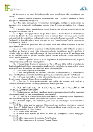 53
e) Apresentarem no corpo da fundamentação outras questões que não a selecionada para
recurso.
13.7. Não serão deferidos os recursos a que se refere o item 13.1 que não atenderem às formas
e aos prazos determinados neste Edital.
13.8. Não serão considerados requerimentos, reclamações, notificações extrajudiciais ou
quaisquer outros instrumentos similares cujo teor seja objeto de recurso apontado no item 13.1 deste
Edital.
13.9. A decisão relativa ao deferimento ou indeferimento dos recursos será publicada no site
www.gestaodeconcursos.com.br.
13.10. Após a divulgação oficial de que trata o item 13.9 deste Edital, a fundamentação
objetiva da decisão da banca examinadora sobre o recurso ficará disponível para consulta
individualizada do candidato no endereço eletrônico www.gestaodeconcursos.com.br, na “Área do
Candidato”, na inscrição relativa a este concurso, no item “Meus Recursos”, até o encerramento
deste Concurso Público.
13.11. A decisão de que trata o item 13.9 deste Edital terá caráter terminativo e não será
objeto de reexame.
13.12. Os pontos relativos a questões eventualmente anuladas serão atribuídos a todos os
candidatos que fizeram a prova e não obtiveram pontuação nas referidas questões conforme o
primeiro gabarito oficial, independentemente de interposição de recursos. Os candidatos que
haviam recebido pontos nas questões anuladas, após os recursos, terão esses pontos mantidos sem
receber pontuação a mais.
13.13. Alterado o gabarito oficial, de ofício ou por força de provimento de recurso, as provas
serão corrigidas de acordo com o novo gabarito.
13.14. Na ocorrência do disposto nos itens 13.12 e 13.13 deste Edital poderá haver alteração
da classificação inicial obtida para uma classificação superior ou inferior, ou, ainda, poderá ocorrer
à desclassificação do candidato que não obtiver a nota mínima exigida.
13.15.Não haverá reapreciação de recursos.
13.16. Não serão permitidas ao candidato a inclusão, a complementação, a suplementação
e/ou a substituição de documentos durante ou após os períodos recursais previstos neste Edital.
13.17. A banca examinadora constitui última instância para recurso, sendo soberana em suas
decisões, razão pela qual não caberão recursos adicionais.
13.18. Em caso de alteração do resultado, após análise dos recursos, será publicada a
reclassificação dos candidatos e a divulgação da nova lista de aprovados.
14. DOS RESULTADOS, DA HABILITAÇÃO, DA CLASSIFICAÇÃO E DA
HOMOLOGAÇÃO DO CONCURSO:
14.1. Será considerado habilitado o candidato que apresentar desempenho igual ou superior ao
mínimo estabelecido em cada uma das fases do presente edital.
14.2. A classificação dos candidatos aprovados obedecerá ordem decrescente da pontuação
total (somatória dos pontos obtidos em cada uma das fases do Concurso).
14.3. Havendo empate, terá preferência, para efeito de classificação, sucessivamente, o
candidato que:
14.3.1. Tiver Idade igual ou superior a 60 (sessenta) anos, conforme estabelece o parágrafo
único do art. 27 da Lei Federal nº 10.741/2003 (Estatuto do Idoso), sendo considerada, para esse
fim, a data de realização da Prova Objetiva;
14.3.2. Possuir maior Titulação;
14.3.3. Obter maior número de pontos na Prova de Desempenho Didático-Pedagógico-
Profissional;
14.3.4. Obter maior número de pontos na Prova Objetiva;
14.3.5. Obter maior número de pontos na Prova de Títulos;
 