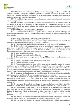 54
14.4. O Resultado Final do Concurso Público será homologado e publicado no Diário Oficial
da União contendo a relação dos candidatos aprovados no certame, classificados de acordo com o
anexo II do Decreto nº. 6.944, de 21 de agosto de 2009, publicado no Diário Oficial da União de 24
de agosto de 2009, por ordem de classificação.
14.5. Os candidatos reprovados nas etapas eliminatórias estarão automaticamente eliminados
do concurso público.
14.6. Os candidatos não classificados no número máximo de aprovados de que trata o anexo II
do Decreto nº. 6.944, de 21 de agosto de 2009, publicado no Diário Oficial da União de 24 de
agosto de 2009, ainda que tenham atingido nota mínima, estarão automaticamente eliminados do
concurso público.
15. DO PRAZO DE VALIDADE DO CONCURSO
15.1. O Concurso terá validade de 12 (doze) meses, a contar da data de publicação da
homologação do resultado final no Diário Oficial da União, podendo ser prorrogado uma vez, por
igual período.
16. DOS REQUISITOS PARA INVESTIDURA NO CARGO:
16.1. O candidato aprovado no processo seletivo de que trata este Edital será investido no
cargo se atendidas, na data da investidura, as seguintes exigências:
16.1.1. Ter sido aprovado e classificado no Concurso, na forma estabelecida neste Edital;
16.1.2. Ser brasileiro nato ou naturalizado ou se de nacionalidade portuguesa ser amparado
pelo estatuto da igualdade entre brasileiros e portugueses, com reconhecimento do gozo dos direitos
políticos, na forma do disposto no art. 13 do Decreto nº. 70.436/72, ou ainda, no caso de ter
nacionalidade estrangeira, apresentar comprovante de permanência definitiva no Brasil;
16.1.3. Gozar dos direitos políticos;
16.1.4. Estar quite com as obrigações eleitorais;
16.1.5. Estar quite com as obrigações do Serviço Militar (para os candidatos do sexo
masculino);
16.1.6. Possuir a habilitação exigida para o exercício do cargo;
16.1.7. Ter idade mínima de 18 anos;
16.1.8. Apresentar declaração do órgão público a que esteja vinculado, quando for o caso,
registrando que o candidato tem situação jurídica compatível com nova investidura em cargo
público federal, haja vista não ter incidido nos artigos 132,135 e 137, parágrafo único, da Lei nº.
8.112/90 e suas alterações (penalidade de demissão e de destituição de cargo em comissão), nem ter
sofrido, no exercício de função pública, penalidade por pratica de atos desabonadores;
16.1.9. Apresentar declaração quanto ao exercício ou não de outro cargo/emprego ou função
pública e quanto ao recebimento de proventos de aposentadorias e/ou pensões;
16.1.10. A acumulação de cargos somente será permitida àqueles casos estabelecidos na
Constituição Federal, na Lei nº. 8.112/90 e Parecer AGU GQ nº. 145/98, não podendo o somatório
da carga horária dos cargos acumulados ultrapassar 60 horas semanais, respeitada a compatibilidade
de horários.
16.1.11. Apresentar declaração de autorização de acesso as Declarações de Ajuste Anual do
Imposto de Renda de Pessoa Física, de acordo com a Instrução Normativa do TCU nº 65/2011.
16.1.12. Ter aptidão, conforme artigo 5º, inciso VI, da lei nº. 8.112/90 e Decreto nº 6.944/09 e
suas alterações, que será averiguada em exame médico admissional, determinado pelo Instituto
Federal de Educação, Ciência e Tecnologia de São Paulo, para o qual se exigirá exames
laboratoriais e complementares às expensas do candidato, cuja relação será oportunamente
fornecida.
16.1.13. Possuir a escolaridade e a formação no nível e modalidade exigidos para o cargo em
consonância com a Lei 12.772/2012 e habilitação e titulação constantes deste Edital.
16.1.14. Para posse e investidura no cargo, o candidato entregará à Diretoria de Gestão de
 
