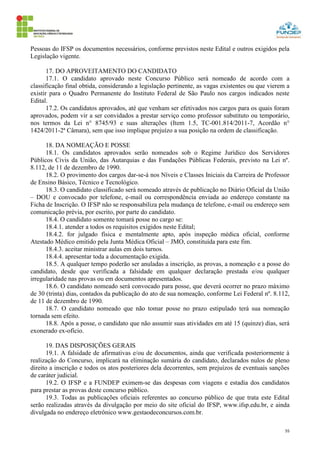 55
Pessoas do IFSP os documentos necessários, conforme previstos neste Edital e outros exigidos pela
Legislação vigente.
17. DO APROVEITAMENTO DO CANDIDATO
17.1. O candidato aprovado neste Concurso Público será nomeado de acordo com a
classificação final obtida, considerando a legislação pertinente, as vagas existentes ou que vierem a
existir para o Quadro Permanente do Instituto Federal de São Paulo nos cargos indicados neste
Edital.
17.2. Os candidatos aprovados, até que venham ser efetivados nos cargos para os quais foram
aprovados, podem vir a ser convidados a prestar serviço como professor substituto ou temporário,
nos termos da Lei n° 8745/93 e suas alterações (Item 1.5, TC-001.814/2011-7, Acordão n°
1424/2011-2ª Câmara), sem que isso implique prejuízo a sua posição na ordem de classificação.
18. DA NOMEAÇÃO E POSSE
18.1. Os candidatos aprovados serão nomeados sob o Regime Jurídico dos Servidores
Públicos Civis da União, das Autarquias e das Fundações Públicas Federais, previsto na Lei nº.
8.112, de 11 de dezembro de 1990.
18.2. O provimento dos cargos dar-se-á nos Níveis e Classes Iniciais da Carreira de Professor
de Ensino Básico, Técnico e Tecnológico.
18.3. O candidato classificado será nomeado através de publicação no Diário Oficial da União
– DOU e convocado por telefone, e-mail ou correspondência enviada ao endereço constante na
Ficha de Inscrição. O IFSP não se responsabiliza pela mudança de telefone, e-mail ou endereço sem
comunicação prévia, por escrito, por parte do candidato.
18.4. O candidato somente tomará posse no cargo se:
18.4.1. atender a todos os requisitos exigidos neste Edital;
18.4.2. for julgado física e mentalmente apto, após inspeção médica oficial, conforme
Atestado Médico emitido pela Junta Médica Oficial – JMO, constituída para este fim.
18.4.3. aceitar ministrar aulas em dois turnos.
18.4.4. apresentar toda a documentação exigida.
18.5. A qualquer tempo poderão ser anuladas a inscrição, as provas, a nomeação e a posse do
candidato, desde que verificada a falsidade em qualquer declaração prestada e/ou qualquer
irregularidade nas provas ou em documentos apresentados.
18.6. O candidato nomeado será convocado para posse, que deverá ocorrer no prazo máximo
de 30 (trinta) dias, contados da publicação do ato de sua nomeação, conforme Lei Federal nº. 8.112,
de 11 de dezembro de 1990.
18.7. O candidato nomeado que não tomar posse no prazo estipulado terá sua nomeação
tornada sem efeito.
18.8. Após a posse, o candidato que não assumir suas atividades em até 15 (quinze) dias, será
exonerado ex-ofício.
19. DAS DISPOSIÇÕES GERAIS
19.1. A falsidade de afirmativas e/ou de documentos, ainda que verificada posteriormente à
realização do Concurso, implicará na eliminação sumária do candidato, declarados nulos de pleno
direito a inscrição e todos os atos posteriores dela decorrentes, sem prejuízos de eventuais sanções
de caráter judicial.
19.2. O IFSP e a FUNDEP eximem-se das despesas com viagens e estadia dos candidatos
para prestar as provas deste concurso público.
19.3. Todas as publicações oficiais referentes ao concurso público de que trata este Edital
serão realizadas através da divulgação por meio do site oficial do IFSP, www.ifsp.edu.br, e ainda
divulgada no endereço eletrônico www.gestaodeconcursos.com.br.
 
