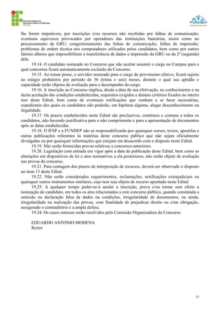 57
lhe forem imputáveis, por inscrições e/ou recursos não recebidas por falhas de comunicação;
eventuais equívocos provocados por operadores das instituições bancárias, assim como no
processamento da GRU; congestionamento das linhas de comunicação; falhas de impressão;
problemas de ordem técnica nos computadores utilizados pelos candidatos, bem como por outros
fatores alheios que impossibilitem a transferência de dados e impressão da GRU ou da 2ª (segunda)
dela.
19.14. O candidato nomeado no Concurso que não aceitar assumir o cargo no Campus para o
qual concorreu ficará automaticamente excluído do Concurso.
19.15. Ao tomar posse, o servidor nomeado para o cargo de provimento efetivo, ficará sujeito
ao estágio probatório por período de 36 (trinta e seis) meses, durante o qual sua aptidão e
capacidade serão objetos de avaliação para o desempenho do cargo.
19.16. A inscrição ao Concurso implica, desde a data de sua efetivação, no conhecimento e na
tácita aceitação das condições estabelecidas, requisitos exigidos e demais critérios fixados no inteiro
teor deste Edital, bem como de eventuais retificações que venham a se fazer necessárias,
expedientes dos quais os candidatos não poderão, em hipótese alguma, alegar desconhecimento ou
ilegalidade.
19.17. Os prazos estabelecidos neste Edital são preclusivos, contínuos e comuns a todos os
candidatos, não havendo justificativa para o não cumprimento e para a apresentação de documentos
após as datas estabelecidas.
19.18. O IFSP e a FUNDEP não se responsabilizarão por quaisquer cursos, textos, apostilas e
outras publicações referentes às matérias deste concurso público que não sejam oficialmente
divulgadas ou por quaisquer informações que estejam em desacordo com o disposto neste Edital.
19.19. Não serão fornecidas provas relativas a concursos anteriores.
19.20. Legislação com entrada em vigor após a data de publicação deste Edital, bem como as
alterações em dispositivos de lei e atos normativos a ela posteriores, não serão objeto de avaliação
nas provas do concurso.
19.21. Para contagem dos prazos de interposição de recursos, deverá ser observado o disposto
no item 13 deste Edital.
19.22. Não serão considerados requerimentos, reclamações, notificações extrajudiciais ou
quaisquer outros instrumentos similares, cujo teor seja objeto de recurso apontado neste Edital.
19.23. A qualquer tempo poder-se-á anular a inscrição, prova e/ou tornar sem efeito a
nomeação do candidato, em todos os atos relacionados a este concurso público, quando constatada a
omissão ou declaração falsa de dados ou condições, irregularidade de documentos, ou ainda,
irregularidade na realização das provas, com finalidade de prejudicar direito ou criar obrigação,
assegurado o contraditório e a ampla defesa.
19.24. Os casos omissos serão resolvidos pela Comissão Organizadora do Concurso.
EDUARDO ANTONIO MODENA
Reitor
 