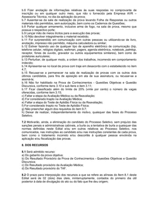 b.6 Fizer anotação de informações relativas às suas respostas no comprovante de
inscrição ou em qualquer outro meio, que não o fornecido pela Empresa AVR –
Assessoria Técnica, no dia da aplicação da prova;
b.7 Ausentar-se da sala de realização da prova levando Folha de Respostas ou outros
materiais não permitidos, sem autorização, bem como os Cadernos de Questões;
b.8 Portar qualquer armamento, inclusive arma de fogo, na sala de prova, mesmo que
possua o respectivo porte;
b.9 Lançar mão de meios ilícitos para a execução das provas;
b.10 Não devolver integralmente o material recebido;
b.11 For surpreendido em comunicação com outras pessoas ou utilizando-se de livro,
anotação, impresso não permitido, máquina calculadora ou similar;
b.12 Estiver fazendo uso de qualquer tipo de aparelho eletrônico de comunicação (bip,
telefone celular, relógios digitais, walkman, pagers, agenda eletrônica, notebook, palmtop,
receptor, fones de ouvido, gravador ou outros equipamentos similares), bem como de
protetores auriculares;
b.13 Perturbar, de qualquer modo, a ordem dos trabalhos, incorrendo em comportamento
indevido;
b.14 Apresentar-se no local de prova com traje em desacordo com o estabelecido no item
4.7;
b.15 Recusar-se a permanecer na sala de realização de provas com os outros dois
últimos candidatos, para fins de aposição em ata de sua assinatura, ou recusar-se a
assiná-la;
b.16 Não for habilitado na Prova de Conhecimentos - Questões Objetivas e Questão
Discursiva, conforme itens 3.10 e sub itens e item 3.11;
b.17 Ficar classificado além do limite de 20% (vinte por cento) o número de vagas
oferecidas, conforme item 3.15;
c) Faltar a etapa da Avaliação Médica ou da Reavaliação;
d) For considerado Inapto na Avaliação Médica;
e) Faltar a etapa do Teste de Aptidão Física ou da Reavaliação;
f) For considerado Inapto no Teste de Aptidão Física;
g) Não preencher algum dos requisitos do item 9.7;
h) Deixar de realizar, independentemente do motivo, quaisquer das fases do Processo
Seletivo.
7.2 Motivarão, ainda, a eliminação do candidato do Processo Seletivo, sem prejuízo das
sanções penais e administrativas cabíveis, a burla ou a tentativa de burla a quaisquer das
normas definidas neste Edital e/ou em outros relativos ao Processo Seletivo, nos
comunicados, nas instruções ao candidato e/ou nas instruções constantes de cada prova,
bem como o tratamento incorreto e/ou descortês à qualquer pessoa envolvida na
aplicação e/ou fiscalização das provas.
8. DOS RECURSOS
8.1 Será admitido recurso:
a) Do gabarito da prova objetiva;
b) Do Resultado Provisório da Prova de Conhecimentos - Questões Objetivas e Questão
Discursiva;
c) Do Resultado provisório da Avaliação Médica;
d) Do Resultado provisório do TAF.
8.2 O prazo para interposição dos recursos a que se refere as alíneas do Item 8.1 deste
Edital será de 02 (dois) dias úteis, ininterruptamente, contados do primeiro dia útil
posterior à data de divulgação do ato ou do fato que lhe deu origem;
 