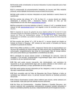 8.3 Somente serão considerados os recursos interpostos no prazo estipulado para a fase
a que se referem;
8.3.1 A comprovação do encaminhamento tempestivo do recurso será feita mediante
protocolo, sendo rejeitado liminarmente recurso enviado fora do prazo.
8.4 Não serão aceitos os recursos interpostos em prazo destinado a evento diverso do
questionado;
8.5 Nos eventos das alíneas “a” e “b” do Item 8.1, o recurso deverá ser dirigido
diretamente à empresa AVR – Assessoria Técnica, através do meio por ela
disponibilizado em seu site oficial (www.exatuspr.com.br);
8.6 Para apresentar os recursos referidos no Item 8.1, alíneas “a” e“b”, o candidato deverá
acessar os site www.exatuspr.com.br e em seguida a área do candidato para propor o
recurso;
8.6.1 A resposta do recurso do gabarito da prova objetiva (alínea “a” do item 8.1) será
informada através de informativo publicado no site www.exatuspr.com.br, enquanto que o
recurso da Prova de Conhecimento (alínea “b” do item 8.1), serão respondidos
diretamente ao candidato, que poderá visualizar sua resposta através da forma descrita
no item 8.6.
8.7 Nos eventos das alíneas “c” e “d” do Item 8.1, o recurso deverá ser dirigido ao
Instituto de Ensino e Pesquisa - IEP, através de meio escrito e formulário de recurso
constante no protocolo do Instituto;
8.8 A Polícia Militar da Bahia e a AVR – Assessoria Técnica não se responsabilizam por
recursos não recebidos por motivo de falha de ordem técnica dos computadores, falha de
comunicação, congestionamento das linhas de comunicação, falta de energia elétrica,
bem como outros fatores que impossibilitem a transferência de dados;
8.9 A solicitação de recurso deverá constar: a identificação do concurso, nome do
candidato, nº de inscrição, fundamentação e argumentação lógica, data e assinatura do
candidato ou do seu representante legal;
8.10 Não será aceito recurso manuscrito, não individualizado, sem assinatura do
requerente ou do seu representante legal, sem os dados referidos no item anterior, que
não apresente justificativa, ou seja, apresentado de forma coletiva;
8.11 Não serão aceitos recursos interpostos por fax, telegrama, e-mail ou outro meio que
não seja o especificado neste Edital;
8.12 Será concedida vista da Folha de Respostas das Provas Objetivas a todos os
candidatos que realizaram prova, no período recursal referente ao resultado provisório
das provas;
8.13 A Banca Examinadora constitui última instância para recurso, sendo soberana em
suas decisões, razão pela qual não caberão recursos adicionais;
8.14 Na Prova de Conhecimentos - Questões Objetivas e Questão Discursiva, o(s)
ponto(s) relativo(s) à(s) questão(ões) eventualmente anulada(s) será(ão) atribuído(s) a
todos os candidatos presentes às provas, independentemente de formulação de recurso;
 