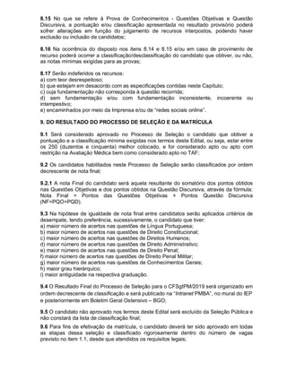 8.15 No que se refere à Prova de Conhecimentos - Questões Objetivas e Questão
Discursiva, a pontuação e/ou classificação apresentada no resultado provisório poderá
sofrer alterações em função do julgamento de recursos interpostos, podendo haver
exclusão ou inclusão de candidatos;
8.16 Na ocorrência do disposto nos itens 8.14 e 8.15 e/ou em caso de provimento de
recurso poderá ocorrer a classificação/desclassificação do candidato que obtiver, ou não,
as notas mínimas exigidas para as provas;
8.17 Serão indeferidos os recursos:
a) com teor desrespeitoso;
b) que estejam em desacordo com as especificações contidas neste Capítulo;
c) cuja fundamentação não corresponda à questão recorrida;
d) sem fundamentação e/ou com fundamentação inconsistente, incoerente ou
intempestivo;
e) encaminhados por meio da Imprensa e/ou de “redes sociais online”.
9. DO RESULTADO DO PROCESSO DE SELEÇÃO E DA MATRÍCULA
9.1 Será considerado aprovado no Processo de Seleção o candidato que obtiver a
pontuação e a classificação mínima exigidas nos termos deste Edital, ou seja, estar entre
os 250 (duzentos e cinquenta) melhor colocado, e for considerado apto ou apto com
restrição na Avaliação Médica bem como considerado apto no TAF;
9.2 Os candidatos habilitados neste Processo de Seleção serão classificados por ordem
decrescente de nota final;
9.2.1 A nota Final do candidato será aquela resultante do somatório dos pontos obtidos
nas Questões Objetivas e dos pontos obtidos na Questão Discursiva, através da fórmula:
Nota Final = Pontos das Questões Objetivas + Pontos Questão Discursiva
(NF=PQO+PQD).
9.3 Na hipótese de igualdade de nota final entre candidatos serão aplicados critérios de
desempate, tendo preferência, sucessivamente, o candidato que tiver:
a) maior número de acertos nas questões de Língua Portuguesa;
b) maior número de acertos nas questões de Direito Constitucional;
c) maior número de acertos nas questões de Direitos Humanos;
d) maior número de acertos nas questões de Direito Administrativo;
e) maior número de acertos nas questões de Direito Penal;
f) maior número de acertos nas questões de Direito Penal Militar;
g) maior número de acertos nas questões de Conhecimentos Gerais;
h) maior grau hierárquico;
i) maior antiguidade na respectiva graduação.
9.4 O Resultado Final do Processo de Seleção para o CFSgtPM/2019 será organizado em
ordem decrescente de classificação e será publicado na “Intranet PMBA”, no mural do IEP
e posteriormente em Boletim Geral Ostensivo – BGO;
9.5 O candidato não aprovado nos termos deste Edital será excluído da Seleção Pública e
não constará da lista de classificação final;
9.6 Para fins de efetivação da matrícula, o candidato deverá ter sido aprovado em todas
as etapas dessa seleção e classificado rigorosamente dentro do número de vagas
previsto no item 1.1, desde que atendidos os requisitos legais;
 