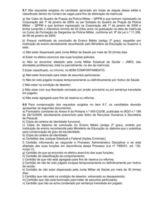 9.7 São requisitos exigidos do candidato aprovado em todas as etapas desse edital e
classificado dentro do número de vagas para fins de efetivação da matrícula:
a) Ser Cabo do Quadro de Praças da Polícia Militar – QPPM e que tenham ingressado na
Corporação até 1º de janeiro de 2009, ou ser Soldado do Quadro de Praças da Polícia
Militar – QPPM e que tenham ingressado na Corporação até 1º de janeiro de 2009 e
tenha cumprido o interstício mínimo de 03 (três) anos na graduação na data de matrícula
no Curso de Formação de Sargentos da Polícia Militar, conforme art. 9º da Lei n.º 11.356,
de 06 de janeiro de 2009;
b) Possuir certificado de conclusão de Ensino Médio (antigo 2º grau), expedido por
instituição de ensino devidamente reconhecido pelo Ministério da Educação ou Superior a
este;
c) Não estar dispensado pela Junta Militar de Saúde por mais de 30 (trinta) dias.
d) Estar no efetivo exercício das suas funções policiais;
e) Não se encontrar afastado pela Junta Militar Estadual de Saúde – JMES, das
atividades profissionais, total ou parcialmente, no ato da matrícula;
f) Estar classificado, no mínimo, no BOM COMPORTAMENTO;
g) Não estar licenciado para tratar de assuntos particulares;
h) Não ter sido julgado incapaz temporariamente ou definitivamente por motivo de Saúde;
i) Não estar na condição de desertor;
j) Não estar com sua liberdade cerceada por prisão provisória ou por sentença transitada
em julgado;
k) Não estar agregado para fins de reserva ou reforma.
9.8 Para comprovação dos requisitos exigidos no item 9.7, os candidatos deverão
apresentar os seguintes documentos:
a) Formulário constante do Anexo II da Portaria n.º 040-CG/08, publicada no BGO n.º 198
de 28/10/2008, devidamente preenchido pelo Setor de Recursos Humanos e Secretária
de Pessoal;
b) Cópia da carteira de identidade funcional;
c) Cópia do diploma de conclusão do Ensino Médio (antigo 2º grau), emitido por
instituição de ensino reconhecida pelo Ministério de Educação ou diploma que o substitua
para comprovação de grau de escolaridade;
d) Cópia da carteira de identidade;
e) Certidões das Justiças Estadual e Federal (Ações Criminais);
f) Certidão informando se responde a Processo Administrativo Disciplinar e se está
afastado das suas funções em decorrência desse Processo (Lei nº 7990/01, art. 130,
inciso V);
g) Certidão de que se encontra no efetivo exercício das suas funções;
h) Certidão de classificação de comportamento;
i) Certidão de que não está agregado para fins de reserva ou reforma;
j) Certidão de não ter sido julgado incapaz temporariamente ou definitivamente por motivo
de saúde;
k) Certidão de não estar dispensado pela Junta Militar de Saúde por mais de 30 (trinta)
dias;
l) Certidão que não está na condição de desertor, extraviado ou desaparecido;
m) Certidão que não está licenciado para tratar de assuntos particulares;
n) Certidão que não se acha condenado por sentença transitada em julgado.
 