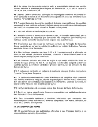 9.8.1 As cópias dos documentos exigidos terão a autenticidade atestada por servidor
público, mediante a apresentação do original, na forma do art. 3º, II, da Lei Federal nº
13.726, de 8 de outubro de 2018.
9.9 Caberá a OPM do candidato a confecção das informações constantes das alíneas “e”
à “n” constante do item 9.8 em documento único aposto em anexo ao formulário citado
na alínea “a” também do item 9.8;
9.10 A apresentação dos documentos exigidos é de inteira responsabilidade do candidato
que poderá ter sua matrícula no Curso indeferida se não apresentá-los na data estipulada
para matrícula ou apresentá-los rasurados, ilegíveis ou irregulares;
9.11 Não será admitida a matrícula por procuração;
9.12 Perderá o direito à matrícula no referido Curso, o candidato selecionado para o
Curso de Formação de Sargentos que, convocado, não comparecer para efetivação da
matrícula ou não apresentar os documentos exigidos para sua efetivação;
9.13 O candidato que não desejar se matricular no Curso de Formação de Sargentos,
deverá manifestar-se, por escrito, solicitando ao Diretor do Instituto de Ensino e Pesquisa
a exclusão do seu nome da relação;
9.14 Nas hipóteses previstas nos itens 9.12 e 9.13 prosseguir-se-á a efetivação da
matrícula dos demais candidatos aprovados, observada a ordem classificatória e os
demais requisitos exigidos para a matrícula;
9.15 O candidato aprovado em todas as etapas e que esteja classificado acima do
número de vagas previsto no item 1.1 do Capítulo 1 deste Edital comporá cadastro de
suplência durante o período de validade do processo seletivo, que se extinguirá na data
de início do Curso;
9.16 A inclusão do candidato em cadastro de suplência não gera direito à matrícula no
Curso de Formação de Sargentos;
9.17 Os candidatos matriculados no Curso de Formação de Sargentos serão chamados
pelo Instituto de Ensino e Pesquisa, através de publicação na Intranet PMBA, no mural do
IEP, para serem apresentados pelos respectivos Comandantes, Diretores ou Chefes, no
local e horário indicados para a realização do Curso;
9.18 Nenhum candidato será convocado após a data de início do Curso de Formação;
9.19 Tendo em vista a especificidade desse processo seletivo, sua validade expira-se na
data de início do Curso de Formação;
9.20 Será considerado desistente o candidato selecionado que, convocado para
apresentação no Curso de Formação, deixar de comparecer, sem motivo justificável, no
prazo de 72 (setenta e duas) horas.
10. DAS DISPOSIÇÕES FINAIS
10.1 O acompanhamento das publicações referentes a este Processo Seletivo é de
responsabilidade exclusiva do candidato;
 