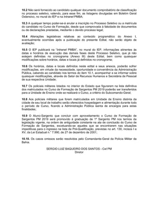 10.2 Não será fornecido ao candidato qualquer documento comprobatório de classificação
no processo seletivo, valendo, para esse fim, as listagens divulgadas em Boletim Geral
Ostensivo, no mural do IEP e na Intranet PMBA;
10.3 A qualquer tempo poder-se-á anular a inscrição no Processo Seletivo ou a matrícula
do candidato no Curso de Formação, desde que comprovada à falsidade de documentos
ou de declarações prestadas, mediante o devido processo legal;
10.4 Alterações legislativas relativas ao conteúdo programático do Anexo I,
eventualmente ocorridas após a publicação do presente Edital, não serão objeto de
avaliação;
10.5 O IEP publicará na “Intranet PMBA”, no mural do IEP, informações atinentes às
datas e horários de execução das demais fases deste Processo Seletivo, que já não
estejam definidas no cronograma (Anexo III) deste Edital, bem como quaisquer
modificações sobre horários, datas e locais já definidos no cronograma;
10.6 Os horários, datas e locais definidos neste edital e seus anexos, poderão sofrer
modificações, em virtude da necessidade, oportunidade e conveniência da Administração
Pública, cabendo ao candidato nos termos do item 10.1, acompanhar e se informar sobre
quaisquer modificações, através do Setor de Recursos Humanos e Secretária de Pessoal
de sua respectiva Unidade;
10.7 Os policiais militares lotados no interior do Estado que figurarem na lista definitiva
dos matriculados no Curso de Formação de Sargentos PM 2019 poderão ser transferidos
para a Unidade de Ensino onde se realizará o Curso, a critério do Subcomando-Geral;
10.8 Aos policiais militares que forem matriculados em Unidade de Ensino distinta da
cidade de seu local de trabalho serão oferecidos hospedagem e alimentação durante todo
o período de Curso, ficando a Administração Pública isenta de encargos para estas
finalidades;
10.9 O Aluno-Sargento que concluir com aproveitamento o Curso de Formação de
Sargentos PM 2019 será promovido à graduação de 1º Sargento PM nos termos da
legislação vigente, na ordem de antiguidade constante na ata de conclusão do Curso de
Formação de Sargentos, excetuando-se aqueles que se encontrarem nas situações
impeditivas para o ingresso na lista de Pré-Qualificação, previstas no art. 130, incisos I a
XV, da Lei Estadual n.° 7.990, de 27 de dezembro de 2001;
10.10. Os casos omissos serão resolvidos pelo Comandante-Geral da Polícia Militar da
Bahia.
SERGIO LUIZ BAQUEIRO DOS SANTOS - Cel PM
Diretor
 