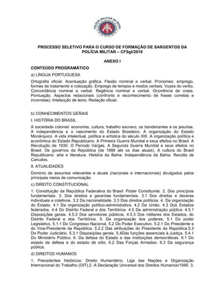 PROCESSO SELETIVO PARA O CURSO DE FORMAÇÃO DE SARGENTOS DA
POLÍCIA MILITAR – CFSgt/2019
ANEXO I
CONTEÚDO PROGRAMÁTICO
a) LÍNGUA PORTUGUESA
Ortografia oficial. Acentuação gráfica. Flexão nominal e verbal. Pronomes: emprego,
formas de tratamento e colocação. Emprego de tempos e modos verbais. Vozes do verbo.
Concordância nominal e verbal. Regência nominal e verbal. Ocorrência de crase.
Pontuação. Aspectos redacionais (confronto e reconhecimento de frases corretas e
incorretas). Intelecção de texto. Redação oficial.
b) CONHECIMENTOS GERAIS
I. HISTÓRIA DO BRASIL
A sociedade colonial: economia, cultura, trabalho escravo, os bandeirantes e os jesuítas.
A independência e o nascimento do Estado Brasileiro. A organização do Estado
Monárquico. A vida intelectual, política e artística do século XIX. A organização política e
econômica do Estado Republicano. A Primeira Guerra Mundial e seus efeitos no Brasil. A
Revolução de 1930. O Período Vargas. A Segunda Guerra Mundial e seus efeitos no
Brasil. Os governos da República (de 1889 até os dias atuais). A cultura do Brasil
Republicano: arte e literatura. História da Bahia: Independência da Bahia. Revolta de
Canudos.
II. ATUALIDADES
Domínio de assuntos relevantes e atuais (nacionais e internacionais) divulgados pelos
principais meios de comunicação.
c) DIREITO CONSTITUCIONAL
1. Constituição da República Federativa do Brasil: Poder Constituinte. 2. Dos princípios
fundamentais. 3. Dos direitos e garantias fundamentais. 3.1 Dos direitos e deveres
individuais e coletivos. 3.2 Da nacionalidade. 3.3 Dos direitos políticos. 4. Da organização
do Estado. 4.1 Da organização político-administrativa. 4.2 Da União. 4.3 Dos Estados
federados. 4.4 Do Distrito Federal e dos Territórios. 4.5 Da administração pública: 4.5.1
Disposições gerais. 4.5.2 Dos servidores públicos. 4.5.3 Dos militares dos Estados, do
Distrito Federal e dos Territórios. 5. Da organização dos poderes. 5.1 Do poder
Legislativo. 5.1.1 Do Congresso Nacional. 5.2 Do Poder Executivo. 5.2.1 Do Presidente e
do Vice-Presidente da República. 5.2.2 Das atribuições do Presidente da República.5.3
Do Poder Judiciário. 5.3.1 Disposições gerais. 5.4Das funções essenciais à Justiça. 5.4.1
Do Ministério Público. 6. Da defesa do Estado e das instituições democráticas. 6.1 Do
estado de defesa e do estado de sítio. 6.2 Das Forças Armadas. 6.3 Da segurança
pública.
d) DIREITOS HUMANOS
1. Precedentes históricos: Direito Humanitário, Liga das Nações e Organização
Internacional do Trabalho (OIT).2. A Declaração Universal dos Direitos Humanos/1948. 3.
 