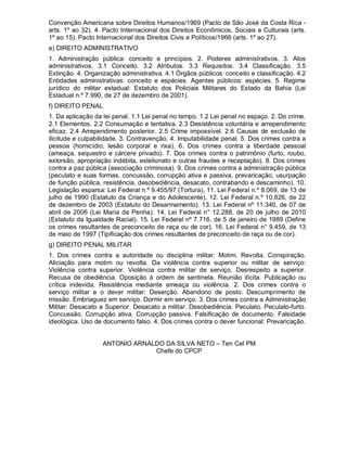 Convenção Americana sobre Direitos Humanos/1969 (Pacto de São José da Costa Rica -
arts. 1º ao 32). 4. Pacto Internacional dos Direitos Econômicos, Sociais e Culturais (arts.
1º ao 15). Pacto Internacional dos Direitos Civis e Políticos/1966 (arts. 1º ao 27).
e) DIREITO ADMINISTRATIVO
1. Administração pública: conceito e princípios. 2. Poderes administrativos. 3. Atos
administrativos. 3.1 Conceito. 3.2 Atributos. 3.3 Requisitos. 3.4 Classificação. 3.5
Extinção. 4. Organização administrativa. 4.1 Órgãos públicos: conceito e classificação. 4.2
Entidades administrativas: conceito e espécies. Agentes públicos: espécies. 5. Regime
jurídico do militar estadual: Estatuto dos Policiais Militares do Estado da Bahia (Lei
Estadual n.º 7.990, de 27 de dezembro de 2001).
f) DIREITO PENAL
1. Da aplicação da lei penal. 1.1 Lei penal no tempo. 1.2 Lei penal no espaço. 2. Do crime.
2.1 Elementos. 2.2 Consumação e tentativa. 2.3 Desistência voluntária e arrependimento
eficaz. 2.4 Arrependimento posterior. 2.5 Crime impossível. 2.6 Causas de exclusão de
ilicitude e culpabilidade. 3. Contravenção. 4. Imputabilidade penal. 5. Dos crimes contra a
pessoa (homicídio, lesão corporal e rixa). 6. Dos crimes contra a liberdade pessoal
(ameaça, sequestro e cárcere privado). 7. Dos crimes contra o patrimônio (furto, roubo,
extorsão, apropriação indébita, estelionato e outras fraudes e receptação). 8. Dos crimes
contra a paz pública (associação criminosa). 9. Dos crimes contra a administração pública
(peculato e suas formas, concussão, corrupção ativa e passiva, prevaricação, usurpação
de função pública, resistência, desobediência, desacato, contrabando e descaminho). 10.
Legislação esparsa: Lei Federal n.º 9.455/97 (Tortura), 11. Lei Federal n.º 8.069, de 13 de
julho de 1990 (Estatuto da Criança e do Adolescente). 12. Lei Federal n.º 10.826, de 22
de dezembro de 2003 (Estatuto do Desarmamento). 13. Lei Federal nº 11.340, de 07 de
abril de 2006 (Lei Maria da Penha). 14. Lei Federal n° 12.288, de 20 de julho de 2010
(Estatuto da Igualdade Racial). 15. Lei Federal nº 7.716, de 5 de janeiro de 1989 (Define
os crimes resultantes de preconceito de raça ou de cor). 16. Lei Federal n° 9.459, de 13
de maio de 1997 (Tipificação dos crimes resultantes de preconceito de raça ou de cor).
g) DIREITO PENAL MILITAR
1. Dos crimes contra a autoridade ou disciplina militar: Motim. Revolta. Conspiração.
Aliciação para motim ou revolta. Da violência contra superior ou militar de serviço:
Violência contra superior. Violência contra militar de serviço. Desrespeito a superior.
Recusa de obediência. Oposição à ordem de sentinela. Reunião ilícita. Publicação ou
crítica indevida. Resistência mediante ameaça ou violência. 2. Dos crimes contra o
serviço militar e o dever militar: Deserção. Abandono de posto. Descumprimento de
missão. Embriaguez em serviço. Dormir em serviço. 3. Dos crimes contra a Administração
Militar: Desacato a Superior. Desacato a militar. Desobediência. Peculato. Peculato-furto.
Concussão. Corrupção ativa. Corrupção passiva. Falsificação de documento. Falsidade
ideológica. Uso de documento falso. 4. Dos crimes contra o dever funcional: Prevaricação.
ANTONIO ARNALDO DA SILVA NETO – Ten Cel PM
Chefe do CPCP
 