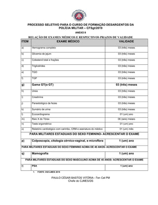 PROCESSO SELETIVO PARA O CURSO DE FORMAÇÃO DESARGENTOS DA
POLÍCIA MILITAR – CFSgt/2019
ANEXO II
RELAÇÃO DE EXAMES MÉDICOS E RESPECTIVOS PRAZOS DE VALIDADE
ITEM EXAME MÉDICO VALIDADE
a) Hemograma completo 03 (três) meses
b) Glicemia de jejum 03 (três) meses
c) Colesterol total e frações 03 (três) meses
d) Triglicérides 03 (três) meses
e) TGO 03 (três) meses
f) TGP 03 (três) meses
g) Gama GT(α GT) 03 (três) meses
h) Ureia 03 (três) meses
i) Creatinina 03 (três) meses
j) Parasitológico de fezes 03 (três) meses
k) Sumário de urina 03 (três) meses
l) Ecocardiograma 01 (um) ano
m) Raio X do Tórax 06 (seis) meses
n) Teste ergométrico 01 (um) ano
o) Relatório cardiológico com carimbo, CRM e assinatura do médico 01 (um) mês
PARA MILITARES ESTADUAIS DO SEXO FEMININO- ACRESCENTAR O EXAME
p) Colposcopia, citologia cérvico-vaginal, e microflora 1 (um) ano
PARA MILITARES ESTADUAIS DO SEXO FEMININO ACIMA DE 40 ANOS- ACRESCENTAR O EXAME
q) Mamografia 1 (um) ano
PARA MILITARES ESTADUAIS DO SEXO MASCULINO ACIMA DE 45 ANOS- ACRESCENTAR O EXAME
r) PSA 1 (um) ano
1. FONTE: DS/CJMES 2019
PAULO CÉSAR BASTOS VITÓRIA –Ten Cel PM
Chefe do CJMES/DS
 