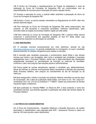 1.6 O Centro de Formação e Aperfeiçoamento de Praças irá estabelecer o local de
realização do Curso de Formação de Sargentos PM, em conformidade com as
disponibilidades de recursos para a execução do ensino naquele Centro;
1.7 Durante a execução do curso, o policial militar ostentará a graduação de Aluno do
Curso de Formação de Sargento PM;
1.8 Durante o Curso, os alunos estarão submetidos ao Regulamento do CFAP, além dos
demais diplomas legais;
1.9 Para matrícula no Curso de Formação de Sargentos PM, serão selecionados, tão
somente, os 250 (duzentos e cinquenta) candidatos, melhores classificados, após
vencidas todas as etapas do processo seletivo regido por este edital;
1.10 Para matrícula no Curso de Formação de Sargentos PM, o policial militar deverá
comprovar o preenchimento dos requisitos exigidos no item 9.7 deste edital, cuja
inobservância importará na eliminação do candidato.
2. DAS INSCRIÇÕES
2.1 A inscrição ocorrerá exclusivamente por meio eletrônico, através do site
http://www.exatuspr.com.br, no período estabelecido no cronograma, no qual o candidato
deverá preencher os campos obrigatórios para realizar a inscrição;
2.2 A inscrição pelo candidato pressupõe o conhecimento deste Edital e das demais
normas que vierem a ser divulgadas, bem como a aceitação das condições e requisitos
estabelecidos para o Processo Seletivo, sendo que o descumprimento das disposições
estabelecidas acarretará no cancelamento da inscrição ou matrícula do candidato,
conforme o caso, sem prejuízo das sanções penais e administrativas;
2.3 Ficará sujeito às normas disciplinares vigentes o candidato que, deliberadamente,
deixar de informar ou informar erroneamente dados necessários à aferição dos requisitos
deste Processo Seletivo, sem prejuízo do cancelamento do ato de inscrição ou de
matrícula;
2.4 Será assegurado o direito à inscrição aos policiais militares revertidos ao serviço ativo
da Corporação, até a data da publicação deste Edital, com base no art. 183, caput §1º,
combinado com o art. 212 da Lei Estadual n.º 7.990/01, desde que preencham os demais
requisitos legais e editalícios;
2.5 Será publicada na “Intranet PMBA”, no Mural do IEP, a lista contendo o nome dos
candidatos inscritos, que deverão aguardar a publicação das datas das demais etapas do
Processo Seletivo.
3. DA PROVA DE CONHECIMENTOS
3.1 A Prova de Conhecimentos - Questões Objetivas e Questão Discursiva, de caráter
eliminatório e classificatório, será realizada pela AVR – Assessoria Técnica e valerá um
total de 100 (cem) pontos, assim distribuídos:
 