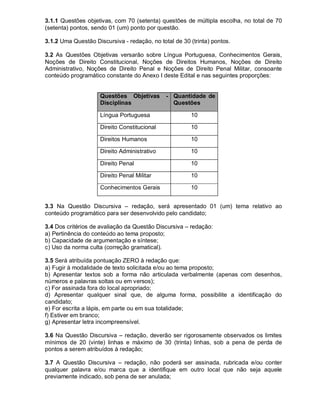 3.1.1 Questões objetivas, com 70 (setenta) questões de múltipla escolha, no total de 70
(setenta) pontos, sendo 01 (um) ponto por questão.
3.1.2 Uma Questão Discursiva - redação, no total de 30 (trinta) pontos.
3.2 As Questões Objetivas versarão sobre Língua Portuguesa, Conhecimentos Gerais,
Noções de Direito Constitucional, Noções de Direitos Humanos, Noções de Direito
Administrativo, Noções de Direito Penal e Noções de Direito Penal Militar, consoante
conteúdo programático constante do Anexo I deste Edital e nas seguintes proporções:
Questões Objetivas -
Disciplinas
Quantidade de
Questões
Língua Portuguesa 10
Direito Constitucional 10
Direitos Humanos 10
Direito Administrativo 10
Direito Penal 10
Direito Penal Militar 10
Conhecimentos Gerais 10
3.3 Na Questão Discursiva – redação, será apresentado 01 (um) tema relativo ao
conteúdo programático para ser desenvolvido pelo candidato;
3.4 Dos critérios de avaliação da Questão Discursiva – redação:
a) Pertinência do conteúdo ao tema proposto;
b) Capacidade de argumentação e síntese;
c) Uso da norma culta (correção gramatical).
3.5 Será atribuída pontuação ZERO à redação que:
a) Fugir à modalidade de texto solicitada e/ou ao tema proposto;
b) Apresentar textos sob a forma não articulada verbalmente (apenas com desenhos,
números e palavras soltas ou em versos);
c) For assinada fora do local apropriado;
d) Apresentar qualquer sinal que, de alguma forma, possibilite a identificação do
candidato;
e) For escrita a lápis, em parte ou em sua totalidade;
f) Estiver em branco;
g) Apresentar letra incompreensível.
3.6 Na Questão Discursiva – redação, deverão ser rigorosamente observados os limites
mínimos de 20 (vinte) linhas e máximo de 30 (trinta) linhas, sob a pena de perda de
pontos a serem atribuídos à redação;
3.7 A Questão Discursiva – redação, não poderá ser assinada, rubricada e/ou conter
qualquer palavra e/ou marca que a identifique em outro local que não seja aquele
previamente indicado, sob pena de ser anulada;
 