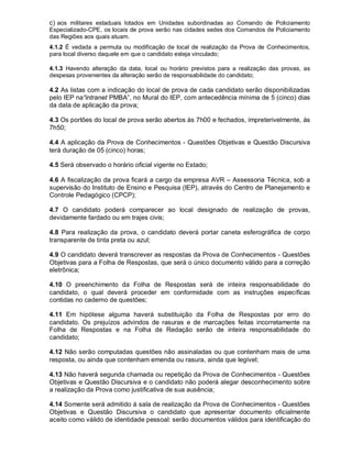 c) aos militares estaduais lotados em Unidades subordinadas ao Comando de Policiamento
Especializado-CPE, os locais de prova serão nas cidades sedes dos Comandos de Policiamento
das Regiões aos quais atuam.
4.1.2 É vedada a permuta ou modificação de local de realização da Prova de Conhecimentos,
para local diverso daquele em que o candidato esteja vinculado;
4.1.3 Havendo alteração da data, local ou horário previstos para a realização das provas, as
despesas provenientes da alteração serão de responsabilidade do candidato;
4.2 As listas com a indicação do local de prova de cada candidato serão disponibilizadas
pelo IEP na“intranet PMBA”, no Mural do IEP, com antecedência mínima de 5 (cinco) dias
da data de aplicação da prova;
4.3 Os portões do local de prova serão abertos às 7h00 e fechados, impreterivelmente, às
7h50;
4.4 A aplicação da Prova de Conhecimentos - Questões Objetivas e Questão Discursiva
terá duração de 05 (cinco) horas;
4.5 Será observado o horário oficial vigente no Estado;
4.6 A fiscalização da prova ficará a cargo da empresa AVR – Assessoria Técnica, sob a
supervisão do Instituto de Ensino e Pesquisa (IEP), através do Centro de Planejamento e
Controle Pedagógico (CPCP);
4.7 O candidato poderá comparecer ao local designado de realização de provas,
devidamente fardado ou em trajes civis;
4.8 Para realização da prova, o candidato deverá portar caneta esferográfica de corpo
transparente de tinta preta ou azul;
4.9 O candidato deverá transcrever as respostas da Prova de Conhecimentos - Questões
Objetivas para a Folha de Respostas, que será o único documento válido para a correção
eletrônica;
4.10 O preenchimento da Folha de Respostas será de inteira responsabilidade do
candidato, o qual deverá proceder em conformidade com as instruções específicas
contidas no caderno de questões;
4.11 Em hipótese alguma haverá substituição da Folha de Respostas por erro do
candidato. Os prejuízos advindos de rasuras e de marcações feitas incorretamente na
Folha de Respostas e na Folha de Redação serão de inteira responsabilidade do
candidato;
4.12 Não serão computadas questões não assinaladas ou que contenham mais de uma
resposta, ou ainda que contenham emenda ou rasura, ainda que legível;
4.13 Não haverá segunda chamada ou repetição da Prova de Conhecimentos - Questões
Objetivas e Questão Discursiva e o candidato não poderá alegar desconhecimento sobre
a realização da Prova como justificativa de sua ausência;
4.14 Somente será admitido à sala de realização da Prova de Conhecimentos - Questões
Objetivas e Questão Discursiva o candidato que apresentar documento oficialmente
aceito como válido de identidade pessoal: serão documentos válidos para identificação do
 