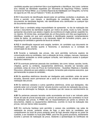 candidato aqueles que contenham foto e que legalmente o identifique, tais como: carteiras
e/ou cédulas de identidade expedidas por Secretaria de Segurança Pública, carteira
funcional da Polícia Militar, ou a Carteira Nacional de Habilitação com fotografia, na forma
do caput do art.159, da Lei Federal n.º 9.503, de 23/09/1997;
4.15 O documento de identificação deverá estar em perfeitas condições e atualizado, de
forma a permitir, com clareza, a identificação do candidato. Não serão aceitos
documentos de identidade ilegíveis, não identificáveis e/ou danificados ou qualquer tipo
de documentos eletrônicos;
4.15.1 Caso o candidato esteja impossibilitado de apresentar, no dia de realização das
provas o documento de identidade original, por motivo de perda, roubo ou furto, deverá
apresentar documento que ateste o registro da ocorrência em órgão policial, expedido há,
no máximo, 30 (trinta) dias, acompanhado de um Documento com foto que legalmente o
identifique, ocasião em que será submetido à identificação especial, compreendendo
coleta de dados, de assinaturas e de impressão digital em formulário próprio, para a
segurança do candidato e garantia da lisura do certame;
4.15.2 A identificação especial será exigida, também, do candidato cujo documento de
identificação gere dúvidas quanto à fisionomia, à assinatura ou à condição de
conservação do documento;
4.16 Durante a realização das provas, não será permitida nenhuma espécie de
comunicação entre os candidatos, nem a utilização de livros, códigos, manuais, impressos
ou quaisquer anotações ou ainda qualquer consulta, nem tampouco acesso à qualquer
dispositivo eletrônico;
4.17 Os eventuais pertences pessoais dos candidatos, tais como: bolsas, sacolas, bonés,
chapéus, gorros ou similares, equipamentos eletrônicos, deverão ser lacrados pelo
candidato, antes do início da Prova de Conhecimentos - Questões Objetivas e Questão
Discursiva, utilizando-se saco plástico e etiqueta, fornecidos pela empresa executora, que
permanecerão na posse do candidato;
4.18 Os aparelhos eletrônicos deverão ser desligados pelo candidato, antes de serem
lacrados, devendo assim permanecer até a saída do candidato da unidade escolar de
realização das provas;
4.19 Os telefones celulares e outros aparelhos eletrônicos, ainda que desligados, não
poderão estar com a função “alarme” ativada durante o período de realização das provas,
sob pena de eliminação na Seleção, do candidato que der causa ao acontecimento do
fato;
4.20 Os pertences pessoais lacrados serão acomodados em local a ser indicado pelos
fiscais de sala de provas durante todo o período de permanência dos candidatos no local
de realização das provas. A PMBA não se responsabilizará por perda ou extravio de
documentos, objetos ou equipamentos eletrônicos, ocorrido no local de realização das
provas, nem por danos neles causados;
4.21 Em nenhuma hipótese será permitido o acesso dos candidatos nas salas de
realização de provas, portando armas de fogo, e para tanto os candidatos que
comparecerem ao local de prova portando arma de fogo deverão dirigir-se ao posto de
custódia, a ser instalado no local pela PMBA, para fins de guarda provisória, estritamente
durante o período de realização da prova, mediante a apresentação do Certificado de
 