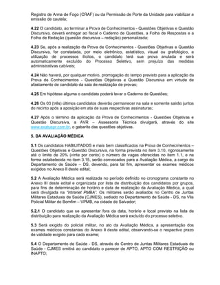 Registro de Arma de Fogo (CRAF) ou da Permissão de Porte da Unidade para viabilizar a
emissão de cautela;
4.22 O candidato, ao terminar a Prova de Conhecimentos - Questões Objetivas e Questão
Discursiva, deverá entregar ao fiscal o Caderno de Questões, a Folha de Respostas e a
Folha de Redação (questão discursiva – redação) personalizada;
4.23 Se, após a realização da Prova de Conhecimentos - Questões Objetivas e Questão
Discursiva, for constatada, por meio eletrônico, estatístico, visual ou grafológico, a
utilização de processos ilícitos, o candidato terá sua prova anulada e será
automaticamente excluído do Processo Seletivo, sem prejuízo das medidas
administrativas cabíveis;
4.24 Não haverá, por qualquer motivo, prorrogação do tempo previsto para a aplicação da
Prova de Conhecimentos - Questões Objetivas e Questão Discursiva em virtude de
afastamento de candidato da sala de realização de provas;
4.25 Em hipótese alguma o candidato poderá levar o Caderno de Questões;
4.26 Os 03 (três) últimos candidatos deverão permanecer na sala e somente sairão juntos
do recinto após a aposição em ata de suas respectivas assinaturas;
4.27 Após o término da aplicação da Prova de Conhecimentos - Questões Objetivas e
Questão Discursiva, a AVR – Assessoria Técnica divulgará, através do site
www.exatuspr.com.br, o gabarito das questões objetivas.
5. DA AVALIAÇÃO MÉDICA
5.1 Os candidatos HABILITADOS e mais bem classificados na Prova de Conhecimentos –
Questões Objetivas e Questão Discursiva, na forma prevista no item 3.10, rigorosamente
até o limite de 20% (vinte por cento) o número de vagas oferecidas no item 1.1, e na
forma estabelecida no item 3.15, serão convocados para a Avaliação Médica, a cargo do
Departamento de Saúde – DS, devendo, para tal fim, apresentar os exames médicos
exigidos no Anexo II deste edital;
5.2 A Avaliação Médica será realizada no período definido no cronograma constante no
Anexo III deste edital e organizada por lista de distribuição dos candidatos por grupos,
para fins de determinação de horário e data de realização da Avaliação Médica, a qual
será divulgada na “intranet PMBA”. Os militares serão avaliados no Centro de Juntas
Militares Estaduais de Saúde (CJMES), sediado no Departamento de Saúde - DS, na Vila
Policial Militar do Bomfim – VPMB, na cidade de Salvador;
5.2.1 O candidato que se apresentar fora da data, horário e local previsto na lista de
distribuição para realização da Avaliação Médica será excluído do processo seletivo.
5.3 Será exigido do policial militar, no ato da Avaliação Médica, a apresentação dos
exames médicos constantes do Anexo II deste edital, observando-se o respectivo prazo
de validade exigido para cada exame;
5.4 O Departamento de Saúde - DS, através do Centro de Juntas Militares Estaduais de
Saúde - CJMES emitirá ao candidato o parecer de APTO, APTO COM RESTRIÇÃO ou
INAPTO;
 