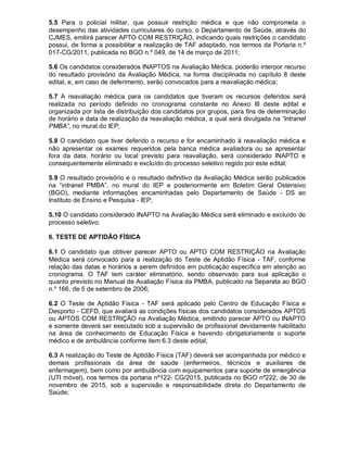 5.5 Para o policial militar, que possuir restrição médica e que não comprometa o
desempenho das atividades curriculares do curso, o Departamento de Saúde, através do
CJMES, emitirá parecer APTO COM RESTRIÇÃO, indicando quais restrições o candidato
possui, de forma a possibilitar a realização de TAF adaptado, nos termos da Portaria n.º
017-CG/2011, publicada no BGO n.º 049, de 14 de março de 2011;
5.6 Os candidatos considerados INAPTOS na Avaliação Médica, poderão interpor recurso
do resultado provisório da Avaliação Médica, na forma disciplinada no capítulo 8 deste
edital, e, em caso de deferimento, serão convocados para a reavaliação médica;
5.7 A reavaliação médica para os candidatos que tiveram os recursos deferidos será
realizada no período definido no cronograma constante no Anexo III deste edital e
organizada por lista de distribuição dos candidatos por grupos, para fins de determinação
de horário e data de realização da reavaliação médica, a qual será divulgada na “intranet
PMBA”, no mural do IEP;
5.8 O candidato que tiver deferido o recurso e for encaminhado à reavaliação médica e
não apresentar os exames requeridos pela banca médica avaliadora ou se apresentar
fora da data, horário ou local previsto para reavaliação, será considerado INAPTO e
consequentemente eliminado e excluído do processo seletivo regido por este edital;
5.9 O resultado provisório e o resultado definitivo da Avaliação Médica serão publicados
na “intranet PMBA”, no mural do IEP e posteriormente em Boletim Geral Ostensivo
(BGO), mediante informações encaminhadas pelo Departamento de Saúde - DS ao
Instituto de Ensino e Pesquisa - IEP;
5.10 O candidato considerado INAPTO na Avaliação Médica será eliminado e excluído do
processo seletivo.
6. TESTE DE APTIDÃO FÍSICA
6.1 O candidato que obtiver parecer APTO ou APTO COM RESTRIÇÃO na Avaliação
Médica será convocado para a realização do Teste de Aptidão Física - TAF, conforme
relação das datas e horários a serem definidos em publicação específica em atenção ao
cronograma. O TAF tem caráter eliminatório, sendo observado para sua aplicação o
quanto previsto no Manual de Avaliação Física da PMBA, publicado na Separata ao BGO
n.º 166, de 5 de setembro de 2006;
6.2 O Teste de Aptidão Física - TAF será aplicado pelo Centro de Educação Física e
Desporto - CEFD, que avaliará as condições físicas dos candidatos considerados APTOS
ou APTOS COM RESTRIÇÃO na Avaliação Médica, emitindo parecer APTO ou INAPTO
e somente deverá ser executado sob a supervisão de profissional devidamente habilitado
na área de conhecimento de Educação Física e havendo obrigatoriamente o suporte
médico e de ambulância conforme item 6.3 deste edital;
6.3 A realização do Teste de Aptidão Física (TAF) deverá ser acompanhada por médico e
demais profissionais da área de saúde (enfermeiros, técnicos e auxiliares de
enfermagem), bem como por ambulância com equipamentos para suporte de emergência
(UTI móvel), nos termos da portaria nº122- CG/2015, publicada no BGO nº222, de 30 de
novembro de 2015, sob a supervisão e responsabilidade direta do Departamento de
Saúde;
 