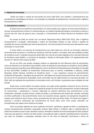Página | 2
1- Objetivo da contratação
Análise dos dados e revisão de instrumentos do Censo SUAS 2014 para subsidiar o aperfeiçoamento dos
procedimentos metodológicos do Censo e sua utilização nas atividades de planejamento, monitoramento e vigilância
Socioassistencial na SNAS.
2 – Antecedentes e contexto
O Sistema Único de Assistência Social (SUAS) é um sistema público que organiza, de forma descentralizada, os
serviços socioassistenciais no Brasil, e é caracterizado por um modelo de gestão participativa, articulando os esforços e
recursos dos três níveis de governo para a execução e o financiamento da Política Nacional de Assistência Social
(PNAS).
No escopo do SUAS, de acordo com sua Norma Operacional Básica (NOB SUAS 2012), cabe à Vigilância
Socioassistencial a produção, sistematização e análise de informações relativas ao tipo, volume e padrões de
qualidade dos serviços ofertados pela rede socioassistencial. Uma das principais ferramentas para desempenhar essas
atribuições é o Censo SUAS.
O Censo SUAS é um processo de monitoramento que coleta dados por meio de um formulário eletrônico
preenchido pelas secretarias e conselhos de assistência social dos estados e municípios, além das entidades privadas
de assistência social. É realizado anualmente desde 2007, por meio de uma ação integrada entre a Secretaria Nacional
de Assistência Social (SNAS) e a Secretaria de Avaliação e Gestão da Informação (SAGI) e foi regulamentado pelo
Decreto nº 7.334 de 19 de outubro de 2010.
No ano de 2013, esse projeto complexo implicou na elaboração de sete diferentes tipos de questionário:
Centro de Referência em Assistência Social (CRAS), Centro de Referência Especializado de Assistência Social (CREAS),
incluindo perguntas específicas para CREAS Regionais, Centro de Referência Especializado para População em Situação
de Rua (CentroPOP), Unidades de Acolhimento Institucional (para as diversas modalidades e públicos), Gestão
Municipal, Gestão Estadual, Conselhos de Assistência Social - e seus respectivos manuais de preenchimento,
totalizando 559 questões, 118 páginas de questionário e 345 páginas de manuais de preenchimento. Para um universo
de mais de 25 mil questionários respondidos, foram construídas mais de 3.600 variáveis em nove bases de dados. Em
2014, além da replicação dos questionários mencionados acima, será incluído o questionário para entidades da rede
privada.
Sendo assim, o Censo SUAS é um projeto robusto, com ações sendo realizadas no decorrer do ano. De forma
preliminar foram levantadas em 7 etapas para a gestão do projeto do Censo SUAS: planejamento, revisão e elaboração
de instrumentais – questionários e manuais, elaboração de sistemas eletrônicos para preenchimento on-line,
mobilização, realização, correção da base e análise dos dados e, procedimentos pós limpeza (por exemplo, solicitação
de ofícios justificando o não preenchimento). Assim, faz necessário estudo, segundo uma perspectiva da gestão de
projetos, para evidenciar atores, fluxos, rotinas, procedimentos de cada uma destas etapas. Tal estudo visa resgatar e
preservar a memória institucional dos procedimentos do Censo SUAS, assim como propor alterações nos
procedimentos que tragam maior eficiência ao projeto.
Entre os principais objetivos do Censo, podemos mencionar: aperfeiçoar a gestão do SUAS e a qualidade dos
serviços socioassistenciais prestados à população; produzir dados oficiais e confiáveis sobre a implementação da
política de assistência social no país; identificar avanços, limitações e desafios da institucionalização do SUAS; propiciar
meios para que gestores e técnicos do SUAS avaliem a execução das ações e apontem aperfeiçoamentos necessários
com base em avaliações e pactuações realizadas entre os três entes da federação, fomentando a cultura de
 