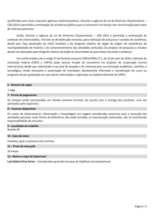 Página | 5
qualificadas para atuar enquanto agências implementadoras. Durante a vigência da Lei de Diretrizes Orçamentárias –
LDO 2014 é permitida a contratação de servidores públicos que se encontrem em licença sem remuneração para tratar
de interesse particular.
Ainda, durante a vigência da Lei de Diretrizes Orçamentárias – LDO 2014 é permitida a contratação de
professor de Universidades, inclusive os de dedicação exclusiva, para realização de pesquisas e estudos de excelência,
desde que: haja declaração do chefe imediato e do dirigente máximo do órgão de origem de inexistência de
incompatibilidade de horários e de comprometimento das atividades atribuídas. Os projetos de pesquisas e estudos
devem ser aprovados pelo dirigente máximo do órgão ou da entidade ao qual esteja vinculado o professor.
Em conformidade com o artigo 1º da Portaria conjunta CAPES/CNPq nº 1, de 15 de julho de 2010, o bolsista de
instituição federal (CNPQ e CAPES) pode exercer função de consultoria em projetos de cooperação técnica
internacional, desde que relacionada à sua área de atuação e de interesse para sua formação acadêmica, científica e
tecnológica, sendo necessária a autorização do orientador, devidamente informada à coordenação do curso ou
programa de pós-graduação em que estiver matriculado e registrado no Cadastro Discente da CAPES.
6 - Número de vagas
1 vaga
7 - Forma de pagamento
Os serviços serão remunerados em moeda nacional corrente, de acordo com a entrega dos produtos, uma vez
aprovados pelo Supervisor.
8 – Insumos disponíveis
Os custos de deslocamento, alimentação e hospedagem em viagens consideradas essenciais para a execução das
atividades previstas neste Termo de Referência não estão incluídos na remuneração contratada, não se constituindo
responsabilidade do consultor.
9 - Localidade do trabalho
Brasília-DF
10 - Data de início
Imediata, após a assinatura do contrato.
11 – Prazo de execução
10 meses
12 - Nome e cargo do Supervisor
Luís Otávio Pires Farias – Coordenador-geral dos Serviços de Vigilância Socioassistencial
 