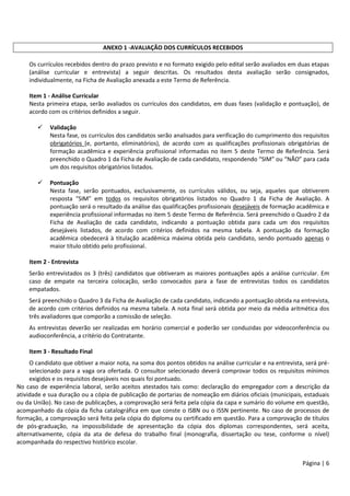 Página | 6
ANEXO 1 -AVALIAÇÃO DOS CURRÍCULOS RECEBIDOS
Os currículos recebidos dentro do prazo previsto e no formato exigido pelo edital serão avaliados em duas etapas
(análise curricular e entrevista) a seguir descritas. Os resultados desta avaliação serão consignados,
individualmente, na Ficha de Avaliação anexada a este Termo de Referência.
Item 1 - Análise Curricular
Nesta primeira etapa, serão avaliados os currículos dos candidatos, em duas fases (validação e pontuação), de
acordo com os critérios definidos a seguir.
 Validação
Nesta fase, os currículos dos candidatos serão analisados para verificação do cumprimento dos requisitos
obrigatórios (e, portanto, eliminatórios), de acordo com as qualificações profissionais obrigatórias de
formação acadêmica e experiência profissional informadas no item 5 deste Termo de Referência. Será
preenchido o Quadro 1 da Ficha de Avaliação de cada candidato, respondendo “SIM” ou “NÃO” para cada
um dos requisitos obrigatórios listados.
 Pontuação
Nesta fase, serão pontuados, exclusivamente, os currículos válidos, ou seja, aqueles que obtiverem
resposta “SIM” em todos os requisitos obrigatórios listados no Quadro 1 da Ficha de Avaliação. A
pontuação será o resultado da análise das qualificações profissionais desejáveis de formação acadêmica e
experiência profissional informadas no item 5 deste Termo de Referência. Será preenchido o Quadro 2 da
Ficha de Avaliação de cada candidato, indicando a pontuação obtida para cada um dos requisitos
desejáveis listados, de acordo com critérios definidos na mesma tabela. A pontuação da formação
acadêmica obedecerá à titulação acadêmica máxima obtida pelo candidato, sendo pontuado apenas o
maior título obtido pelo profissional.
Item 2 - Entrevista
Serão entrevistados os 3 (três) candidatos que obtiveram as maiores pontuações após a análise curricular. Em
caso de empate na terceira colocação, serão convocados para a fase de entrevistas todos os candidatos
empatados.
Será preenchido o Quadro 3 da Ficha de Avaliação de cada candidato, indicando a pontuação obtida na entrevista,
de acordo com critérios definidos na mesma tabela. A nota final será obtida por meio da média aritmética dos
três avaliadores que comporão a comissão de seleção.
As entrevistas deverão ser realizadas em horário comercial e poderão ser conduzidas por videoconferência ou
audioconferência, a critério do Contratante.
Item 3 - Resultado Final
O candidato que obtiver a maior nota, na soma dos pontos obtidos na análise curricular e na entrevista, será pré-
selecionado para a vaga ora ofertada. O consultor selecionado deverá comprovar todos os requisitos mínimos
exigidos e os requisitos desejáveis nos quais foi pontuado.
No caso de experiência laboral, serão aceitos atestados tais como: declaração do empregador com a descrição da
atividade e sua duração ou a cópia de publicação de portarias de nomeação em diários oficiais (municipais, estaduais
ou da União). No caso de publicações, a comprovação será feita pela cópia da capa e sumário do volume em questão,
acompanhado da cópia da ficha catalográfica em que conste o ISBN ou o ISSN pertinente. No caso de processos de
formação, a comprovação será feita pela cópia do diploma ou certificado em questão. Para a comprovação de títulos
de pós-graduação, na impossibilidade de apresentação da cópia dos diplomas correspondentes, será aceita,
alternativamente, cópia da ata de defesa do trabalho final (monografia, dissertação ou tese, conforme o nível)
acompanhada do respectivo histórico escolar.
 