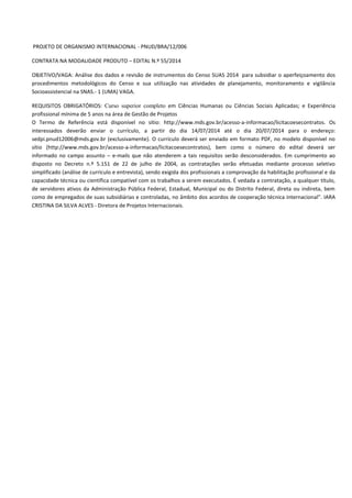 PROJETO DE ORGANISMO INTERNACIONAL - PNUD/BRA/12/006
CONTRATA NA MODALIDADE PRODUTO – EDITAL N.º 55/2014
OBJETIVO/VAGA: Análise dos dados e revisão de instrumentos do Censo SUAS 2014 para subsidiar o aperfeiçoamento dos
procedimentos metodológicos do Censo e sua utilização nas atividades de planejamento, monitoramento e vigilância
Socioassistencial na SNAS.- 1 (UMA) VAGA.
REQUISITOS OBRIGATÓRIOS: Curso superior completo em Ciências Humanas ou Ciências Sociais Aplicadas; e Experiência
profissional mínima de 5 anos na área de Gestão de Projetos
O Termo de Referência está disponível no sítio: http://www.mds.gov.br/acesso-a-informacao/licitacoesecontratos. Os
interessados deverão enviar o currículo, a partir do dia 14/07/2014 até o dia 20/07/2014 para o endereço:
sedpi.pnud12006@mds.gov.br (exclusivamente). O currículo deverá ser enviado em formato PDF, no modelo disponível no
sítio (http://www.mds.gov.br/acesso-a-informacao/licitacoesecontratos), bem como o número do edital deverá ser
informado no campo assunto – e-mails que não atenderem a tais requisitos serão desconsiderados. Em cumprimento ao
disposto no Decreto n.º 5.151 de 22 de julho de 2004, as contratações serão efetuadas mediante processo seletivo
simplificado (análise de currículo e entrevista), sendo exigida dos profissionais a comprovação da habilitação profissional e da
capacidade técnica ou científica compatível com os trabalhos a serem executados. É vedada a contratação, a qualquer título,
de servidores ativos da Administração Pública Federal, Estadual, Municipal ou do Distrito Federal, direta ou indireta, bem
como de empregados de suas subsidiárias e controladas, no âmbito dos acordos de cooperação técnica internacional”. IARA
CRISTINA DA SILVA ALVES - Diretora de Projetos Internacionais.
 