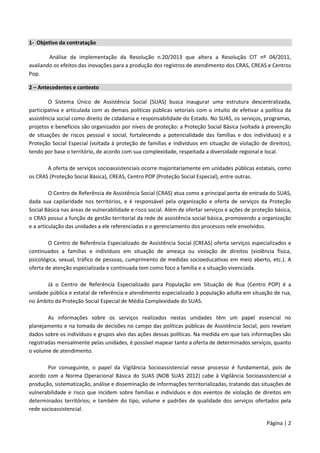 Página | 2
1- Objetivo da contratação
Análise da implementação da Resolução n.20/2013 que altera a Resolução CIT nº 04/2011,
avaliando os efeitos das inovações para a produção dos registros de atendimento dos CRAS, CREAS e Centros
Pop.
2 – Antecedentes e contexto
O Sistema Único de Assistência Social (SUAS) busca inaugurar uma estrutura descentralizada,
participativa e articulada com as demais políticas públicas setoriais com o intuito de efetivar a política da
assistência social como direito de cidadania e responsabilidade do Estado. No SUAS, os serviços, programas,
projetos e benefícios são organizados por níveis de proteção: a Proteção Social Básica (voltada à prevenção
de situações de riscos pessoal e social, fortalecendo a potencialidade das famílias e dos indivíduos) e a
Proteção Social Especial (voltada à proteção de famílias e indivíduos em situação de violação de direitos),
tendo por base o território, de acordo com sua complexidade, respeitada a diversidade regional e local.
A oferta de serviços socioassistenciais ocorre majoritariamente em unidades públicas estatais, como
os CRAS (Proteção Social Básica), CREAS, Centro POP (Proteção Social Especial), entre outras.
O Centro de Referência de Assistência Social (CRAS) atua como a principal porta de entrada do SUAS,
dada sua capilaridade nos territórios, e é responsável pela organização e oferta de serviços da Proteção
Social Básica nas áreas de vulnerabilidade e risco social. Além de ofertar serviços e ações de proteção básica,
o CRAS possui a função de gestão territorial da rede de assistência social básica, promovendo a organização
e a articulação das unidades a ele referenciadas e o gerenciamento dos processos nele envolvidos.
O Centro de Referência Especializado de Assistência Social (CREAS) oferta serviços especializados e
continuados a famílias e indivíduos em situação de ameaça ou violação de direitos (violência física,
psicológica, sexual, tráfico de pessoas, cumprimento de medidas socioeducativas em meio aberto, etc.). A
oferta de atenção especializada e continuada tem como foco a família e a situação vivenciada.
Já o Centro de Referência Especializado para População em Situação de Rua (Centro POP) é a
unidade pública e estatal de referência e atendimento especializado à população adulta em situação de rua,
no âmbito da Proteção Social Especial de Média Complexidade do SUAS.
As informações sobre os serviços realizados nestas unidades têm um papel essencial no
planejamento e na tomada de decisões no campo das políticas públicas de Assistência Social, pois revelam
dados sobre os indivíduos e grupos alvo das ações dessas políticas. Na medida em que tais informações são
registradas mensalmente pelas unidades, é possível mapear tanto a oferta de determinados serviços, quanto
o volume de atendimento.
Por conseguinte, o papel da Vigilância Socioassistencial nesse processo é fundamental, pois de
acordo com a Norma Operacional Básica do SUAS (NOB SUAS 2012) cabe à Vigilância Socioassistencial a
produção, sistematização, análise e disseminação de informações territorializadas, tratando das situações de
vulnerabilidade e risco que incidem sobre famílias e indivíduos e dos eventos de violação de direitos em
determinados territórios; e também do tipo, volume e padrões de qualidade dos serviços ofertados pela
rede socioassistencial.
 