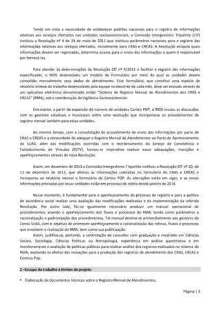 Página | 3
Tendo em vista a necessidade de estabelecer padrões nacionais para o registro de informações
relativas aos serviços ofertados nas unidades socioassistenciais, a Comissão Intergestores Tripartite (CIT)
instituiu a Resolução nº 4 de 24 de maio de 2011 que instituiu parâmetros nacionais para o registro das
informações relativas aos serviços ofertados, inicialmente para CRAS e CREAS. A Resolução estipula quais
informações devem ser registradas, determina prazos para o envio das informações e quem é responsável
por fornecê-las.
Para atender às determinações da Resolução CIT nº 4/2011 e facilitar o registro das informações
especificadas, o MDS desenvolveu um modelo de Formulário por meio do qual as unidades devem
consolidar mensalmente seus dados de atendimento. Esse formulário, que constitui uma espécie de
relatório síntese do trabalho desenvolvido pela equipe no decorrer de cada mês, deve ser enviado através de
um aplicativo eletrônico denominado então “Sistema de Registro Mensal de Atendimentos dos CRAS e
CREAS” (RMA), sob a coordenação da Vigilância Socioassistencial.
Entretanto, a partir da expansão do número de unidades Centro POP, o MDS iniciou as discussões
com os gestores estaduais e municipais sobre uma resolução que incorporasse os procedimentos de
registro mensal também para estas unidades.
Ao mesmo tempo, com a consolidação do procedimento de envio das informações por parte de
CRAS e CREAS e a necessidade de adequar o Registro Mensal de Atendimentos ao Pacto de Aprimoramento
do SUAS, além das modificações ocorridas com o reordenamento do Serviço de Convivência e
Fortalecimento de Vínculos (SCFV), tornou-se imperativo realizar essas adequações, inserções e
aperfeiçoamentos através de nova Resolução.
Assim, em dezembro de 2013 a Comissão Intergestores Tripartite instituiu a Resolução CIT nº 20, de
13 de dezembro de 2013, que alterou as informações coletadas no formulário do CRAS e CREAS e
incorporou ao relatório mensal o formulário do Centro POP. As alterações estão em vigor, e as novas
informações prestadas por essas unidades estão em processo de coleta desde janeiro de 2014.
Nesse momento, é fundamental para o aperfeiçoamento do processo de registro e para a política
de assistência social realizar uma avaliação das modificações realizadas e da implementação da referida
Resolução. Por outro lado, faz-se igualmente necessário produzir um manual operacional de
procedimentos, visando o aperfeiçoamento dos fluxos e processos do RMA, tendo como parâmetros a
racionalização e padronização dos procedimentos. Tal manual destina-se primordialmente aos gestores do
Censo SUAS, com o objetivo de promover aperfeiçoamento e racionalização das rotinas, fluxos e processos
que envolvem a realização do RMA, bem como sua publicização.
Assim, justifica-se, portanto, a contratação de consultor com graduação e mestrado em Ciências
Sociais, Sociologia, Ciências Políticas ou Antropologia, experiência em análise quantitativa e em
monitoramento e avaliação de políticas públicas para realizar análise dos registros realizados no sistema do
RMA, avaliando os efeitos das inovações para a produção dos registros de atendimento dos CRAS, CREAS e
Centros Pop.
2 –Escopo do trabalho e limites do projeto
 Elaboração de documentos técnicos sobre o Registro Mensal de Atendimentos;
 