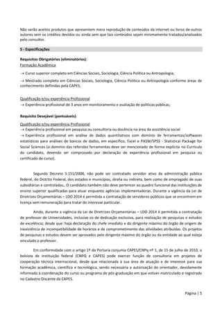 Página | 5
Não serão aceitos produtos que apresentem mera reprodução de conteúdos da internet ou livros de outros
autores sem os créditos devidos ou ainda sem que tais conteúdos sejam minimamente tratados/analisados
pelo consultor.
5 - Especificações
Requisitos Obrigatórios (eliminatórios):
Formação Acadêmica
 Curso superior completo em Ciências Sociais, Sociologia, Ciência Política ou Antropologia;
 Mestrado completo em Ciências Sociais, Sociologia, Ciência Política ou Antropologia conforme áreas de
conhecimento definidas pela CAPES;
Qualificação e/ou experiência Profissional
 Experiência profissional de 3 anos em monitoramento e avaliação de políticas públicas;
Requisito Desejável (pontuáveis):
Qualificação e/ou experiência Profissional
 Experiência profissional em pesquisa ou consultoria ou docência na área da assistência social
 Experiência profissional em análise de dados quantitativos com domínio de ferramentas/softwares
estatísticos para análises de bancos de dados, em específico, Excel e PASW/SPSS - Statistical Package for
Social Sciences (o domínio das referidas ferramentas deve ser mencionado de forma explícita no Currículo
do candidato, devendo ser comprovado por declaração de experiência profissional em pesquisa ou
certificado de curso).
Segundo Decreto 5.151/2004, não pode ser contratado servidor ativo da administração pública
federal, do Distrito Federal, dos estados e municípios, direta ou indireta, bem como de empregado de suas
subsidiárias e controladas,. O candidato também não deve pertencer ao quadro funcional das instituições de
ensino superior qualificadas para atuar enquanto agências implementadoras. Durante a vigência da Lei de
Diretrizes Orçamentárias – LDO 2014 é permitida a contratação de servidores públicos que se encontrem em
licença sem remuneração para tratar de interesse particular.
Ainda, durante a vigência da Lei de Diretrizes Orçamentárias – LDO 2014 é permitida a contratação
de professor de Universidades, inclusive os de dedicação exclusiva, para realização de pesquisas e estudos
de excelência, desde que: haja declaração do chefe imediato e do dirigente máximo do órgão de origem de
inexistência de incompatibilidade de horários e de comprometimento das atividades atribuídas. Os projetos
de pesquisas e estudos devem ser aprovados pelo dirigente máximo do órgão ou da entidade ao qual esteja
vinculado o professor.
Em conformidade com o artigo 1º da Portaria conjunta CAPES/CNPq nº 1, de 15 de julho de 2010, o
bolsista de instituição federal (CNPQ e CAPES) pode exercer função de consultoria em projetos de
cooperação técnica internacional, desde que relacionada à sua área de atuação e de interesse para sua
formação acadêmica, científica e tecnológica, sendo necessária a autorização do orientador, devidamente
informada à coordenação do curso ou programa de pós-graduação em que estiver matriculado e registrado
no Cadastro Discente da CAPES.
 