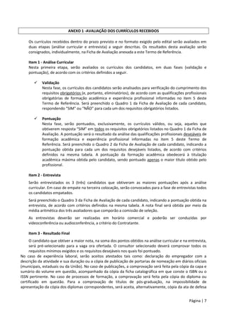 Página | 7
ANEXO 1 -AVALIAÇÃO DOS CURRÍCULOS RECEBIDOS
Os currículos recebidos dentro do prazo previsto e no formato exigido pelo edital serão avaliados em
duas etapas (análise curricular e entrevista) a seguir descritas. Os resultados desta avaliação serão
consignados, individualmente, na Ficha de Avaliação anexada a este Termo de Referência.
Item 1 - Análise Curricular
Nesta primeira etapa, serão avaliados os currículos dos candidatos, em duas fases (validação e
pontuação), de acordo com os critérios definidos a seguir.
 Validação
Nesta fase, os currículos dos candidatos serão analisados para verificação do cumprimento dos
requisitos obrigatórios (e, portanto, eliminatórios), de acordo com as qualificações profissionais
obrigatórias de formação acadêmica e experiência profissional informadas no item 5 deste
Termo de Referência. Será preenchido o Quadro 1 da Ficha de Avaliação de cada candidato,
respondendo “SIM” ou “NÃO” para cada um dos requisitos obrigatórios listados.
 Pontuação
Nesta fase, serão pontuados, exclusivamente, os currículos válidos, ou seja, aqueles que
obtiverem resposta “SIM” em todos os requisitos obrigatórios listados no Quadro 1 da Ficha de
Avaliação. A pontuação será o resultado da análise das qualificações profissionais desejáveis de
formação acadêmica e experiência profissional informadas no item 5 deste Termo de
Referência. Será preenchido o Quadro 2 da Ficha de Avaliação de cada candidato, indicando a
pontuação obtida para cada um dos requisitos desejáveis listados, de acordo com critérios
definidos na mesma tabela. A pontuação da formação acadêmica obedecerá à titulação
acadêmica máxima obtida pelo candidato, sendo pontuado apenas o maior título obtido pelo
profissional.
Item 2 - Entrevista
Serão entrevistados os 3 (três) candidatos que obtiveram as maiores pontuações após a análise
curricular. Em caso de empate na terceira colocação, serão convocados para a fase de entrevistas todos
os candidatos empatados.
Será preenchido o Quadro 3 da Ficha de Avaliação de cada candidato, indicando a pontuação obtida na
entrevista, de acordo com critérios definidos na mesma tabela. A nota final será obtida por meio da
média aritmética dos três avaliadores que comporão a comissão de seleção.
As entrevistas deverão ser realizadas em horário comercial e poderão ser conduzidas por
videoconferência ou audioconferência, a critério do Contratante.
Item 3 - Resultado Final
O candidato que obtiver a maior nota, na soma dos pontos obtidos na análise curricular e na entrevista,
será pré-selecionado para a vaga ora ofertada. O consultor selecionado deverá comprovar todos os
requisitos mínimos exigidos e os requisitos desejáveis nos quais foi pontuado.
No caso de experiência laboral, serão aceitos atestados tais como: declaração do empregador com a
descrição da atividade e sua duração ou a cópia de publicação de portarias de nomeação em diários oficiais
(municipais, estaduais ou da União). No caso de publicações, a comprovação será feita pela cópia da capa e
sumário do volume em questão, acompanhado da cópia da ficha catalográfica em que conste o ISBN ou o
ISSN pertinente. No caso de processos de formação, a comprovação será feita pela cópia do diploma ou
certificado em questão. Para a comprovação de títulos de pós-graduação, na impossibilidade de
apresentação da cópia dos diplomas correspondentes, será aceita, alternativamente, cópia da ata de defesa
 