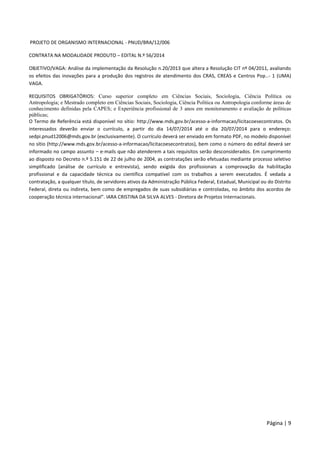 Página | 9
PROJETO DE ORGANISMO INTERNACIONAL - PNUD/BRA/12/006
CONTRATA NA MODALIDADE PRODUTO – EDITAL N.º 56/2014
OBJETIVO/VAGA: Análise da implementação da Resolução n.20/2013 que altera a Resolução CIT nº 04/2011, avaliando
os efeitos das inovações para a produção dos registros de atendimento dos CRAS, CREAS e Centros Pop..- 1 (UMA)
VAGA.
REQUISITOS OBRIGATÓRIOS: Curso superior completo em Ciências Sociais, Sociologia, Ciência Política ou
Antropologia; e Mestrado completo em Ciências Sociais, Sociologia, Ciência Política ou Antropologia conforme áreas de
conhecimento definidas pela CAPES; e Experiência profissional de 3 anos em monitoramento e avaliação de políticas
públicas;
O Termo de Referência está disponível no sítio: http://www.mds.gov.br/acesso-a-informacao/licitacoesecontratos. Os
interessados deverão enviar o currículo, a partir do dia 14/07/2014 até o dia 20/07/2014 para o endereço:
sedpi.pnud12006@mds.gov.br (exclusivamente). O currículo deverá ser enviado em formato PDF, no modelo disponível
no sítio (http://www.mds.gov.br/acesso-a-informacao/licitacoesecontratos), bem como o número do edital deverá ser
informado no campo assunto – e-mails que não atenderem a tais requisitos serão desconsiderados. Em cumprimento
ao disposto no Decreto n.º 5.151 de 22 de julho de 2004, as contratações serão efetuadas mediante processo seletivo
simplificado (análise de currículo e entrevista), sendo exigida dos profissionais a comprovação da habilitação
profissional e da capacidade técnica ou científica compatível com os trabalhos a serem executados. É vedada a
contratação, a qualquer título, de servidores ativos da Administração Pública Federal, Estadual, Municipal ou do Distrito
Federal, direta ou indireta, bem como de empregados de suas subsidiárias e controladas, no âmbito dos acordos de
cooperação técnica internacional”. IARA CRISTINA DA SILVA ALVES - Diretora de Projetos Internacionais.
 