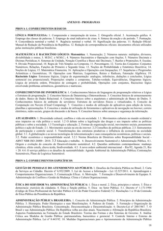 18
ANEXO II - PROGRAMAS
PROVA 1. CONHECIMENTOS BÁSICOS
LÍNGUA PORTUGUESA: 1. Compreensão e interpretação de textos. 2. Ortografia oficial. 3. Acentuação gráfica. 4.
Emprego das classes de palavras. 5. Emprego do sinal indicativo de crase. 6. Sintaxe da oração e do período. 7. Pontuação.
8. Concordância nominal e verbal. 9. Regência nominal e verbal. 10. Significação das palavras. 11. Redação Oficial:
Manual de Redação da Presidência da República. 12. Redação de correspondências oficiais: documentos oficiais utilizados
pelas instituições públicas brasileiras.
MATEMÁTICA E RACIOCÍNIO LÓGICO: Matemática: 1. Numeração; 2. Números naturais: múltiplos, divisores,
divisibilidade e restos; 3. M.D.C. e M.M.C.; 4. Números fracionários e Operações com frações; 5. Números Decimais e
Dízimas Periódicas; 6. Sistemas de Unidade, Notação Científica e Bases não Decimais; 7. Razões e Proporções; 8. Escalas;
9. Divisão Proporcional; 10. Regra de Três Simples ou Composta; 11. Porcentagem; 12. Teoria dos Conjuntos: Conjuntos
Numéricos; Relações, Funções de Primeiro e Segundo Grau; 13. Noções de Probabilidade e Estatística Descritiva; 14.
Noções de Lógica; 15. Matemática Financeira; 16. Aplicações e Operações com Inequações; 17. Sequências e Progressões
Aritméticas e Geométricas; 18. Operações com Matrizes, Logaritmos, Raízes e Radicais, Fatoração Algébrica; 19.
Raciocínio Lógico: Estruturas lógicas, Lógica de argumentação: analogias, inferências, deduções e conclusões, Lógica
sentencial (ou proposicional), Proposições simples e compostas, Tabelas-verdade, Equivalências, Diagramas lógicos,
Lógica de primeira ordem, Princípios de contagem e probabilidade, Operações com conjuntos, Raciocínio lógico
envolvendo problemas aritméticos, geométricos e matriciais.
CONHECIMENTOS DE INFORMÁTICA: 1. Conhecimentos básicos de linguagens de programação relativos a Lógica
e Estrutura de programação. 2. Conceitos básicos de Datamining e Datawarehouse. 3. Conceitos básicos de armazenamento
de dados. Banco de Dados Relacional. 4. Conceitos básicos sobre a arquitetura e administração de Banco de Dados. 5.
Conhecimentos básicos de ambiente de servidores: Estrutura de servidores físicos e virtualizados. 6. Conceito de
Computação em Nuvem (Cloud Computing). 7. Conceitos e modos de utilização de aplicativos para edição de textos,
planilhas e apresentações. 8. Conceitos e modos de utilização de ferramentas e aplicativos de navegação na Internet, correio
eletrônico, redes sociais, grupos de discussão e de busca. 9. Conceitos básicos sobre ameaças e segurança da informação.
ATUALIDADES: 1. Diversidade cultural, conflitos e vida em sociedade. 1.1. Movimentos culturais no mundo ocidental e
seus impactos na vida política e social. 1.2 O debate sobre a legalização das drogas e seu impacto sobre as políticas
públicas e sobre a sociedade. 1.3 Tecnologia e educação. 2. Formas de organização social, movimentos sociais, pensamento
político e ação do Estado. 2.1. Movimentos sociais na era da internet. 2.2 Conselhos de políticas públicas. 2.3. Instrumentos
de participação e controle social. 3. Transformações das estruturas produtivas e influência da economia na sociedade
global. 3.1. A globalização e as novas tecnologias de telecomunicação e suas consequências econômicas, políticas e sociais.
3.2. Poder econômico e responsabilidade social. 3.2.1 Norma Brasileira de Diretrizes sobre Responsabilidade Social -
ABNT NBR ISO 26000 : 2010. 3.3 Educação e trabalho. 4. Desenvolvimento Sustentável e Administração Pública. 4.1.
Origem e evolução do conceito de Desenvolvimento sustentável. 4.2. Questões ambientais contemporâneas: mudança
climática, efeito estufa, chuva ácida, biodiversidade. 4.3. A nova ordem ambiental internacional – Rio/92, Agenda 21, Rio
+ 20. 4.4. O serviço público e os desafios da sustentabilidade: Agenda Ambiental da Administração Pública; Contratações
Sustentáveis, Plano de Logística Sustentável.
PROVA 2. CONHECIMENTOS ESPECÍFICOS
GESTÃO DE PESSOAS E DO ATENDIMENTO AO PÚBLICO. 1. Desafios da Ouvidoria Pública no Brasil. 2. Carta
de Serviços ao Cidadão. Decreto nº 6.932/2009. 3. Lei de Acesso a Informação - Lei 12.527/2011. 4. Aprendizagem e
Comportamentos Organizacionais. 5. Comunicação Eficaz. 6. Motivação. 7. Formação e Desenvolvimento de Equipes. 8.
Administração de Conflitos e Gestão da Mudança. Clima e Cultura Organizacionais.
ÉTICA DO SERVIDOR NA ADMINISTRAÇÃO PÚBLICA: 1. Ética e moral. 2. Ética, princípios e valores. 3. Ética e
democracia: exercício da cidadania. 4. Ética e função pública. 5. Ética no Setor Público. 5.1. Decreto nº 1.171/1994
(Código de Ética Profissional do Servidor Público Civil do Poder Executivo Federal) 5.2. Resoluções 1 a 10 da Comissão
de Ética Pública da Presidência da República.
ADMINISTRAÇÃO PÚBLICA BRASILEIRA. 1. Conceito de Administração Pública. 2. Princípios da Administração
Pública. 3. Hierarquia. Poder Hierárquico e suas Manifestações. 4. Poderes do Estado. 5. Formação e Organização da
Administração Pública Brasileira. Concentração. Desconcentração e Descentralização. 6. Decreto-Lei nº 200/1967. 7. O
Brasil e sua Administração Pública: Da República velha aos dias atuais. Nascimento e Afirmação da República Brasileira.
Aspectos Fundamentais na Formação do Estado Brasileiro. Teorias das Formas e dos Sistemas de Governo. 8. Análise
Crítica aos Modelos de Gestão Pública: patrimonialista, burocrático e gerencial. 9. Controle Interno e Externo da
Administração Pública. Lei nº 8.443/92. 10. Medidas Organizacionais para o Aprimoramento da Administração Pública
 