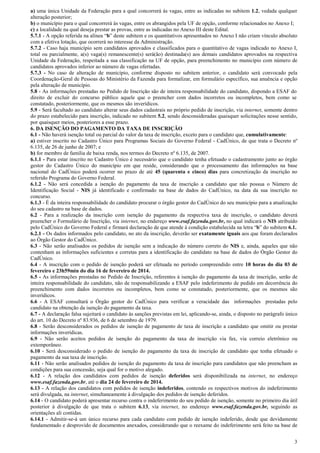 3
a) uma única Unidade da Federação para a qual concorrerá às vagas, entre as indicadas no subitem 1.2, vedada qualquer
alteração posterior;
b) o município para o qual concorrerá às vagas, entre os abrangidos pela UF de opção, conforme relacionados no Anexo I;
c) a localidade na qual deseja prestar as provas, entre as indicadas no Anexo III deste Edital.
5.7.1 - A opção referida na alínea “b” deste subitem e os quantitativos apresentados no Anexo I não criam vínculo absoluto
com a efetiva lotação, que ocorrerá no interesse da Administração.
5.7.2 - Caso haja município sem candidatos aprovados e classificados para o quantitativo de vagas indicado no Anexo I,
total ou parcialmente, a(s) vaga(s) remanescente(s) será(ão) destinada(s) aos demais candidatos aprovados na respectiva
Unidade da Federação, respeitada a sua classificação na UF de opção, para preenchimento no município com número de
candidatos aprovados inferior ao número de vagas ofertadas.
5.7.3 - No caso de alteração de município, conforme disposto no subitem anterior, o candidato será convocado pela
Coordenação-Geral de Pessoas do Ministério da Fazenda para formalizar, em formulário específico, sua anuência e opção
pela alteração de município.
5.8 - As informações prestadas no Pedido de Inscrição são de inteira responsabilidade do candidato, dispondo a ESAF do
direito de excluir do concurso público aquele que o preencher com dados incorretos ou incompletos, bem como se
constatado, posteriormente, que os mesmos são inverídicos.
5.9 - Será facultado ao candidato alterar seus dados cadastrais no próprio pedido de inscrição, via internet, somente dentro
do prazo estabelecido para inscrição, indicado no subitem 5.2, sendo desconsideradas quaisquer solicitações nesse sentido,
por quaisquer meios, posteriores a esse prazo.
6. DA ISENÇÃO DO PAGAMENTO DA TAXA DE INSCRIÇÃO
6.1 - Não haverá isenção total ou parcial do valor da taxa de inscrição, exceto para o candidato que, cumulativamente:
a) estiver inscrito no Cadastro Único para Programas Sociais do Governo Federal - CadÚnico, de que trata o Decreto nº
6.135, de 26 de junho de 2007; e
b) for membro de família de baixa renda, nos termos do Decreto nº 6.135, de 2007.
6.1.1 - Para estar inscrito no Cadastro Único é necessário que o candidato tenha efetuado o cadastramento junto ao órgão
gestor do Cadastro Único do município em que reside, considerando que o processamento das informações na base
nacional do CadÚnico poderá ocorrer no prazo de até 45 (quarenta e cinco) dias para concretização da inscrição no
referido Programa do Governo Federal.
6.1.2 - Não será concedida a isenção do pagamento da taxa de inscrição a candidato que não possua o Número de
Identificação Social - NIS já identificado e confirmado na base de dados do CadÚnico, na data da sua inscrição no
concurso.
6.1.3 - É da inteira responsabilidade do candidato procurar o órgão gestor do CadÚnico do seu município para a atualização
do seu cadastro na base de dados.
6.2 - Para a realização da inscrição com isenção do pagamento da respectiva taxa de inscrição, o candidato deverá
preencher o Formulário de Inscrição, via internet, no endereço www.esaf.fazenda.gov.br, no qual indicará o NIS atribuído
pelo CadÚnico do Governo Federal e firmará declaração de que atende à condição estabelecida na letra “b” do subitem 6.1.
6.2.1 - Os dados informados pelo candidato, no ato da inscrição, deverão ser exatamente iguais aos que foram declarados
ao Órgão Gestor do CadÚnico.
6.3 - Não serão analisados os pedidos de isenção sem a indicação do número correto do NIS e, ainda, aqueles que não
contenham as informações suficientes e corretas para a identificação do candidato na base de dados do Órgão Gestor do
CadÚnico.
6.4 - A inscrição com o pedido de isenção poderá ser efetuada no período compreendido entre 10 horas do dia 03 de
fevereiro e 23h59min do dia 16 de fevereiro de 2014.
6.5 - As informações prestadas no Pedido de Inscrição, referentes à isenção do pagamento da taxa de inscrição, serão de
inteira responsabilidade do candidato, não de responsabilizando a ESAF pelo indeferimento de pedido em decorrência do
preenchimento com dados incorretos ou incompletos, bem como se constatado, posteriormente, que os mesmos são
inverídicos.
6.6 - A ESAF consultará o Órgão gestor do CadÚnico para verificar a veracidade das informações prestadas pelo
candidato na obtenção da isenção do pagamento da taxa.
6.7 - A declaração falsa sujeitará o candidato às sanções previstas em lei, aplicando-se, ainda, o disposto no parágrafo único
do art. 10 do Decreto nº 83.936, de 6 de setembro de 1979.
6.8 - Serão desconsiderados os pedidos de isenção de pagamento de taxa de inscrição a candidato que omitir ou prestar
informações inverídicas.
6.9 - Não serão aceitos pedidos de isenção do pagamento da taxa de inscrição via fax, via correio eletrônico ou
extemporâneo.
6.10 - Será desconsiderado o pedido de isenção do pagamento da taxa de inscrição de candidato que tenha efetuado o
pagamento da sua taxa de inscrição.
6.11 - Não serão analisados pedidos de isenção do pagamento da taxa de inscrição para candidatos que não preencham as
condições para sua concessão, seja qual for o motivo alegado.
6.12 - A relação dos candidatos com pedidos de isenção deferidos será disponibilizada na internet, no endereço
www.esaf.fazenda.gov.br, até o dia 24 de fevereiro de 2014.
6.13 - A relação dos candidatos com pedidos de isenção indeferidos, contendo os respectivos motivos do indeferimento
será divulgada, na internet, simultaneamente à divulgação dos pedidos de isenção deferidos.
6.14 - O candidato poderá apresentar recurso contra o indeferimento do seu pedido de isenção, somente no primeiro dia útil
posterior à divulgação de que trata o subitem 6.13, via internet, no endereço www.esaf.fazenda.gov.br, seguindo as
orientações ali contidas.
6.14.1 - Admitir-se-á um único recurso para cada candidato com pedido de isenção indeferido, desde que devidamente
fundamentado e desprovido de documentos anexados, considerando que o reexame do indeferimento será feito na base de
 