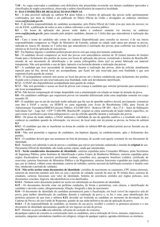 5
7.18 - As vagas reservadas a candidatos com deficiência não preenchidas reverterão aos demais candidatos aprovados e
classificados de ampla concorrência, observada a ordem classificatória da respectiva localidade.
8 - DAS CONDIÇÕES DE REALIZAÇÃO DAS PROVAS
8.1 - A data provável indicada no subitem 9.1 deste Edital e o horário de aplicação das provas serão oportunamente
confirmados, por meio de Edital a ser publicado no Diário Oficial da União e divulgados no endereço eletrônico
www.esaf.fazenda.gov.br.
8.2 - É da inteira responsabilidade do candidato acompanhar, pelo Diário Oficial da União e/ou por meio da internet, no
site da ESAF, a publicação de todos os atos e editais referentes a este concurso público.
8.3 - Os locais de aplicação das provas serão dados a conhecer somente via internet, no endereço
www.esaf.fazenda.gov.br, para consulta pelo próprio candidato, durante os 3 (três) dias que antecederem à realização das
provas.
8.4 - Caso o nome do candidato não conste do cadastro disponibilizado para consulta na internet, é de sua inteira
responsabilidade comparecer ao Órgão do Ministério da Fazenda, sediado na cidade onde optou por prestar as provas,
indicada no Anexo III, durante os 3 (três) dias que antecederem à realização das provas, para confirmar sua inscrição e
inteirar-se do local de aplicação de suas provas.
8.5 - Em hipótese alguma o candidato poderá prestar provas sem que esteja previamente cadastrado.
8.6 - O candidato deverá comparecer ao local das provas com antecedência mínima de 30 (trinta) minutos do horário
fixado para o fechamento dos portões de acesso aos locais de aplicação das provas, considerado o horário de Brasília-DF,
munido de seu documento de identificação e de caneta esferográfica (tinta azul ou preta) fabricada em material
transparente. Não será permitido o uso de lápis, lapiseira e/ou borracha durante a realização das provas.
8.7 - A candidata que tiver necessidade de amamentar durante a realização das provas, além de solicitar atendimento
especial para tal fim, deverá levar um acompanhante, que ficará em sala reservada para essa finalidade e que será
responsável pela guarda da criança.
8.7.1 - O acompanhante somente terá acesso ao local das provas até o horário estabelecido para fechamento dos portões,
ficando com a criança em sala reservada para essa finalidade, onde será devidamente identificado.
8.7.2 - A ESAF não disponibilizará acompanhante para guarda de criança.
8.7.3 – Não será permitido o acesso ao local de provas com criança à candidata que solicitar permissão para amamentar e
não levar acompanhante.
8.7.4 - Não haverá compensação do tempo despendido com a amamentação em relação ao tempo de duração da prova.
8.8 - Os candidatos amblíopes que requererem provas em tamanho diferenciado terão estas ampliadas somente em corpo
tamanho 20.
8.9 - O candidato que no ato da inscrição tenha indicado que faz uso de aparelho auditivo deverá, previamente, comunicar
esse fato à ESAF e enviar, via SEDEX ou carta registrada com Aviso de Recebimento (AR), para: Escola de
Administração Fazendária/DIRES/Concurso Público ATA/MF/2014 - Rodovia DF 001 - Km 27,4 – Setor de Habitações
Individuais Sul – Lago Sul - CEP 71.686-900, Brasília-DF, original ou cópia autenticada de laudo médico específico, no
qual conste a justificativa que torna indispensável o uso do referido aparelho durante a realização das provas.
8.9.1 - De posse do laudo médico, a ESAF analisará a viabilidade de uso do aparelho auditivo e o resultado será dado a
conhecer ao candidato quando da informação, via internet, do local onde este irá prestar as provas, na forma do subitem
8.3.
8.9.2 - O candidato que não se manifestar na forma do contido no subitem 8.9 não poderá prestar provas fazendo uso de
aparelho auditivo.
8.10 - Não será permitido o ingresso de candidatos, em hipótese alguma, no estabelecimento, após o fechamento dos
portões.
8.11 - O candidato deverá apor sua assinatura na lista de presença, de acordo com aquela constante do seu documento de
identidade.
8.12 - Somente será admitido à sala de provas o candidato que estiver previamente cadastrado e munido do original de seu
Documento Oficial de Identidade, não sendo aceitas cópias, ainda que autenticadas.
8.13 - Serão considerados documentos de identidade: carteiras expedidas pelos Comandos Militares, pelas Secretarias
de Segurança Pública, pelos Institutos de Identificação e pelos Corpos de Bombeiros Militares; carteiras expedidas pelos
órgãos fiscalizadores de exercício profissional (ordens, conselhos etc); passaporte brasileiro (válido); certificado de
reservista; carteiras funcionais do Ministério Público e da Magistratura; carteiras funcionais expedidas por órgão público
que, por lei federal, valham como identidade; carteira de trabalho; carteira nacional de habilitação (somente o modelo com
foto, obedecido o período de validade).
8.14 - Não serão aceitos como documentos de identidade: certidões de nascimento ou casamento, CPF, títulos eleitorais,
carteiras de motorista (modelo sem foto ou com o período de validade vencido há mais de 30 (trinta) dias), carteiras de
estudante, carteiras funcionais sem valor de identidade, boletins de ocorrência emitidos por órgãos policiais, nem
documentos vencidos, ilegíveis, não-identificáveis e/ou danificados.
8.14.1 - Nenhum outro documento poderá ser aceito em substituição ao documento de identidade.
8.15 - Os documentos deverão estar em perfeitas condições, de forma a permitirem, com clareza, a identificação do
candidato e deverão conter, obrigatoriamente, filiação, fotografia e data de nascimento.
8.16 - O documento de identidade do candidato permanecerá junto à fiscalização, em local visível da respectiva sala de
prova, para melhor identificação do candidato durante a realização da prova e, se for o caso, para identificação dos
pertences pessoais de que trata o subitem 8.23, devendo ser restituído ao candidato no momento da devolução do seu
Caderno de Prova e do seu Cartão de Respostas, quando de sua saída definitiva da sala de aplicação da prova.
8.16.1 - É de responsabilidade do candidato, ao término da sua prova, recolher e conferir os pertences pessoais e o seu
documento de identidade apresentados quando do seu ingresso na sala de provas.
8.17 - Durante as provas não será admitido, sob pena de exclusão do concurso:
a) qualquer espécie de consulta ou comunicação entre os candidatos, nem a utilização de livros, manuais, impressos ou
anotações, máquinas calculadoras (também em relógios), relógio de qualquer espécie, agendas eletrônicas ou similares,
 