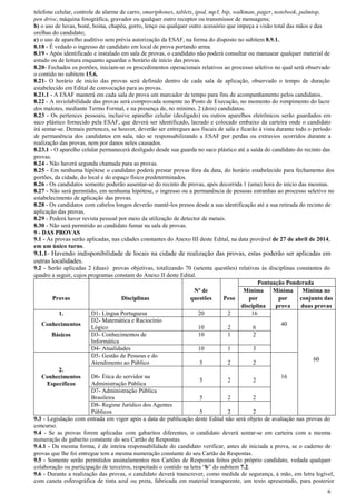 6
telefone celular, controle de alarme de carro, smartphones, tablets, ipod, mp3, bip, walkman, pager, notebook, palmtop,
pen drive, máquina fotográfica, gravador ou qualquer outro receptor ou transmissor de mensagens;
b) o uso de luvas, boné, boina, chapéu, gorro, lenço ou qualquer outro acessório que impeça a visão total das mãos e das
orelhas do candidato;
c) o uso de aparelho auditivo sem prévia autorização da ESAF, na forma do disposto no subitem 8.9.1.
8.18 - É vedado o ingresso de candidato em local de prova portando arma.
8.19 - Após identificado e instalado em sala de provas, o candidato não poderá consultar ou manusear qualquer material de
estudo ou de leitura enquanto aguardar o horário de início das provas.
8.20- Fechados os portões, iniciam-se os procedimentos operacionais relativos ao processo seletivo no qual será observado
o contido no subitem 15.6.
8.21- O horário de início das provas será definido dentro de cada sala de aplicação, observado o tempo de duração
estabelecido em Edital de convocação para as provas.
8.21.1 - A ESAF manterá em cada sala de prova um marcador de tempo para fins de acompanhamento pelos candidatos.
8.22 - A inviolabilidade das provas será comprovada somente no Posto de Execução, no momento do rompimento do lacre
dos malotes, mediante Termo Formal, e na presença de, no mínimo, 2 (dois) candidatos.
8.23 - Os pertences pessoais, inclusive aparelho celular (desligado) ou outros aparelhos eletrônicos serão guardados em
saco plástico fornecido pela ESAF, que deverá ser identificado, lacrado e colocado embaixo da carteira onde o candidato
irá sentar-se. Demais pertences, se houver, deverão ser entregues aos fiscais de sala e ficarão à vista durante todo o período
de permanência dos candidatos em sala, não se responsabilizando a ESAF por perdas ou extravios ocorridos durante a
realização das provas, nem por danos neles causados.
8.23.1 - O aparelho celular permanecerá desligado desde sua guarda no saco plástico até a saída do candidato do recinto das
provas.
8.24 - Não haverá segunda chamada para as provas.
8.25 - Em nenhuma hipótese o candidato poderá prestar provas fora da data, do horário estabelecido para fechamento dos
portões, da cidade, do local e do espaço físico predeterminados.
8.26 - Os candidatos somente poderão ausentar-se do recinto de provas, após decorrida 1 (uma) hora do início das mesmas.
8.27 - Não será permitido, em nenhuma hipótese, o ingresso ou a permanência de pessoas estranhas ao processo seletivo no
estabelecimento de aplicação das provas.
8.28 - Os candidatos com cabelos longos deverão mantê-los presos desde a sua identificação até a sua retirada do recinto de
aplicação das provas.
8.29 - Poderá haver revista pessoal por meio da utilização de detector de metais.
8.30 - Não será permitido ao candidato fumar na sala de provas.
9 - DAS PROVAS
9.1 - As provas serão aplicadas, nas cidades constantes do Anexo III deste Edital, na data provável de 27 de abril de 2014,
em um único turno.
9.1.1- Havendo indisponibilidade de locais na cidade de realização das provas, estas poderão ser aplicadas em
outras localidades.
9.2 - Serão aplicadas 2 (duas) provas objetivas, totalizando 70 (setenta questões) relativas às disciplinas constantes do
quadro a seguir, cujos programas constam do Anexo II deste Edital.
Pontuação Ponderada
Nº de Mínima Mínima Mínima no
Provas Disciplinas questões Peso por por conjunto das
disciplina prova duas provas
1. D1- Língua Portuguesa 20 2 16
Conhecimentos
D2- Matemática e Raciocínio
Lógico 10 2 6
40
Básicos D3- Conhecimentos de 10 1 2
Informática
D4- Atualidades 10 1 3
D5- Gestão de Pessoas e do
Atendimento ao Público 5 2 2
60
2.
Conhecimentos
Específicos
D6- Ética do servidor na
Administração Pública
5 2 2
16
D7- Administração Pública
Brasileira 5 2 2
D8- Regime Jurídico dos Agentes
Públicos 5 2 2
9.3 - Legislação com entrada em vigor após a data de publicação deste Edital não será objeto de avaliação nas provas do
concurso.
9.4 - Se as provas forem aplicadas com gabaritos diferentes, o candidato deverá sentar-se em carteira com a mesma
numeração de gabarito constante do seu Cartão de Respostas.
9.4.1 - Da mesma forma, é de inteira responsabilidade do candidato verificar, antes de iniciada a prova, se o caderno de
provas que lhe foi entregue tem a mesma numeração constante do seu Cartão de Respostas.
9.5 - Somente serão permitidos assinalamentos nos Cartões de Respostas feitos pelo próprio candidato, vedada qualquer
colaboração ou participação de terceiros, respeitado o contido na letra “b” do subitem 7.2.
9.6 - Durante a realização das provas, o candidato deverá transcrever, como medida de segurança, à mão, em letra legível,
com caneta esferográfica de tinta azul ou preta, fabricada em material transparente, um texto apresentado, para posterior
 