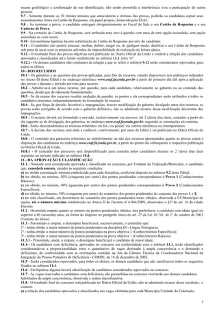 7
exame grafológico e confirmação de sua identificação, não sendo permitida a interferência e/ou a participação de outras
pessoas.
9.7 - Somente durante os 30 (trinta) minutos que antecederem o término das provas, poderão os candidatos copiar seus
assinalamentos feitos no Cartão de Respostas, em papel próprio, fornecido pela ESAF.
9.8 - Ao terminar a prova, o candidato entregará obrigatoriamente ao Fiscal de Sala o seu Cartão de Respostas e o seu
Caderno de Prova.
9.9 - Na correção do Cartão de Respostas, será atribuída nota zero à questão com mais de uma opção assinalada, sem opção
assinalada ou com rasura.
9.10 - Em nenhuma hipótese haverá substituição do Cartão de Respostas por erro do candidato.
9.11 - O candidato não poderá amassar, molhar, dobrar, rasgar ou, de qualquer modo, danificar o seu Cartão de Respostas,
sob pena de arcar com os prejuízos advindos da impossibilidade de realização da leitura óptica.
9.12 - O resultado final das provas objetivas será publicado no Diário Oficial da União e conterá a relação dos candidatos
aprovados e classificados até o limite estabelecido no subitem 11.1, letra “e”.
9.12.1 - Os demais candidatos não constantes da relação a que se refere o subitem 9.12 serão considerados reprovados, para
todos os efeitos.
10 - DOS RECURSOS
10.1 - Os gabaritos e as questões das provas aplicadas, para fins de recursos, estarão disponíveis nos endereços indicados
no Anexo III deste Edital e no endereço eletrônico www.esaf.fazenda.gov.br a partir do primeiro dia útil após a aplicação
das provas e durante o período previsto para recurso.
10.2 - Admitir-se-á um único recurso, por questão, para cada candidato, relativamente ao gabarito ou ao conteúdo das
questões, desde que devidamente fundamentado.
10.3 - Se do exame dos recursos resultar anulação de questão, os pontos a ela correspondentes serão atribuídos a todos os
candidatos presentes, independentemente da formulação de recurso.
10.4 - Se, por força de decisão favorável a impugnações, houver modificação do gabarito divulgado antes dos recursos, as
provas serão corrigidas de acordo com o gabarito definitivo, não se admitindo recurso dessa modificação decorrente das
impugnações.
10.5 - O recurso deverá ser formulado e enviado, exclusivamente via internet, até 2 (dois) dias úteis, contados a partir do
dia seguinte ao da divulgação dos gabaritos, no endereço www.esaf.fazenda.gov.br, seguindo as orientações ali contidas.
10.6 - Serão desconsiderados os recursos remetidos via fax, via postal, via correio eletrônico ou extemporâneos.
10.7 - A decisão dos recursos será dada a conhecer, coletivamente, por meio de Edital a ser publicado no Diário Oficial da
União.
10.8 - O conteúdo dos pareceres referentes ao indeferimento ou não dos recursos apresentados quanto às provas estará à
disposição dos candidatos no endereço www.esaf.fazenda.gov.br, a partir do quinto dia subsequente à respectiva publicação
no Diário Oficial da União.
10.8.1 - O conteúdo dos pareceres será disponibilizado para consulta pelos candidatos durante os 2 (dois) dias úteis
seguintes ao período indicado no subitem 10.8.
11 - DA APROVAÇÃO E CLASSIFICAÇÃO
11.1 - Somente será considerado aprovado e classificado no concurso, por Unidade de Federação/Município, o candidato
que, cumulativamente, atender às seguintes condições:
a) ter obtido a pontuação mínima estabelecida para cada disciplina, conforme disposto no subitem 9.2 deste Edital;
b) ter obtido, no mínimo, 50% (cinquenta por cento) dos pontos ponderados correspondentes à Prova 1 (Conhecimentos
Básicos);
c) ter obtido, no mínimo, 40% (quarenta por cento) dos pontos ponderados correspondentes à Prova 2 (Conhecimentos
Específicos);
d) ter obtido, no mínimo, 50% (cinquenta por cento) do somatório dos pontos ponderados do conjunto das provas 1 e 2;
e) ter sido classificado, em decorrência do somatório dos pontos ponderados totais obtidos, observada a UF/Município de
opção, até o número máximo estabelecido no Anexo II do Decreto nº 6.944/2009, observados o §3º do art. 16 do citado
Decreto.
11.2 - Ocorrendo empate quanto ao número de pontos ponderados obtidos, terá preferência o candidato com idade igual ou
superior a 60 (sessenta) anos, na forma do disposto no parágrafo único do art. 27 da Lei 10.741, de 1º de outubro de 2003
(Estatuto do Idoso).
11.3 - Persistindo o empate, o desempate beneficiará, sucessivamente, o candidato que:
1º - tenha obtido o maior número de pontos ponderados na disciplina D1- Língua Portuguesa;
2º - tenha obtido o maior número de pontos ponderados na prova objetiva 2 (Conhecimentos Específicos);
3º - tenha obtido o maior número de pontos ponderados na prova objetiva 1 (Conhecimentos Básicos).
11.3.1 - Persistindo, ainda, o empate, o desempate beneficiará o candidato de maior idade.
11.4 - Os candidatos com deficiência, aprovados no concurso em conformidade com o subitem 11.1, serão classificados
considerando-se a proporcionalidade entre o quantitativo de vagas destinado à ampla concorrência e o destinado a
deficientes, de conformidade com as orientações contidas na Ata da Câmara Técnica da Coordenadoria Nacional da
Integração da Pessoa Portadora de Deficiência - CORDE, de 18 de dezembro de 2002.
11.5 - Serão considerados reprovados, para todos os efeitos, os demais candidatos que não satisfizerem todos os requisitos
fixados no subitem 11.1.
11.6 - Em hipótese alguma haverá classificação de candidatos considerados reprovados no concurso.
11.7 - As vagas reservadas a candidatos com deficiência não preenchidas no concurso reverterão aos demais candidatos
habilitados de ampla concorrência, observada a ordem classificatória.
11.8 - O resultado final do concurso será publicado no Diário Oficial da União, não se admitindo recurso desse resultado, e
conterá:
a) a relação dos candidatos aprovados e classificados nas vagas ofertadas para cada Município/Unidade da Federação;
 