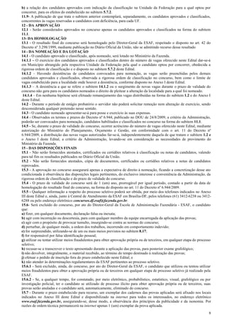 8
b) a relação dos candidatos aprovados com indicação da classificação na Unidade da Federação para a qual optou por
concorrer, para os efeitos do estabelecido no subitem 5.7.2.
11.9- A publicação de que trata o subitem anterior contemplará, separadamente, os candidatos aprovados e classificados,
concorrentes às vagas reservadas a candidatos com deficiência, para cada UF.
12 - DA APROVAÇÃO
12.1 - Serão considerados aprovados no concurso apenas os candidatos aprovados e classificados na forma do subitem
11.1.
13- DA HOMOLOGAÇÃO
13.1 - O resultado final do concurso será homologado pelo Diretor-Geral da ESAF, respeitado o disposto no art. 42 do
Decreto nº 3.298/1999, mediante publicação no Diário Oficial da União, não se admitindo recurso desse resultado
14 - DA NOMEAÇÃO E DA LOTAÇÃO
14.1 - O candidato aprovado e classificado, após nomeado, será lotado no Ministério da Fazenda.
14.1.1 – O exercício dos candidatos aprovados e classificados dentro do número de vagas oferecido neste Edital dar-se-á
em Município abrangido pela respectiva Unidade da Federação pela qual o candidato optou por concorrer, obedecida a
rigorosa ordem de classificação e o disposto no subitem 5.7.2 deste Edital.
14.1.2 – Havendo desistências de candidatos convocados para nomeação, as vagas serão preenchidas pelos demais
candidatos aprovados e classificados, observada a rigorosa ordem de classificação no concurso, bem como o limite de
vagas estabelecido para a localidade onde houver a desistência, conforme disposto no Anexo I deste Edital.
14.1.3 – A desistência a que se refere o subitem 14.1.2 ou o surgimento de novas vagas durante o prazo de validade do
concurso não gera para os candidatos nomeados o direito de pleitear a alteração da localidade para a qual foi nomeado.
14.1.4 – Em nenhuma hipótese será efetuado remanejamento das vagas distribuídas na forma do subitem 1.2 e do Anexo I
deste Edital.
14.2 - Durante o período de estágio probatório o servidor não poderá solicitar remoção nem alteração de exercício, sendo
desconsiderada qualquer pretensão nesse sentido.
14.3 - O candidato nomeado apresentar-se-á para posse e exercício às suas expensas.
14.4 - Observados os termos e prazos do Decreto nº 6.944, publicado no DOU de 24/8/2009, a critério da Administração,
poderão ser convocados para nomeação, candidatos habilitados e classificados no concurso na forma do subitem 11.1.
14.5 - Se, durante o prazo de validade do concurso, ocorrer acréscimo do número de vagas oferecido neste Edital, mediante
autorização do Ministério do Planejamento, Orçamento e Gestão, em conformidade com o art. 11 do Decreto nº
6.944/2009, a distribuição das novas vagas autorizadas far-se-á, independentemente daquela de que tratam o subitem 1.2 e
o Anexo I deste Edital, a critério da Administração, levando-se em consideração as necessidades de provimento do
Ministério da Fazenda.
15 - DAS DISPOSIÇÕES FINAIS
15.1 - Não serão fornecidos atestados, certificados ou certidões relativos à classificação ou notas de candidatos, valendo
para tal fim os resultados publicados no Diário Oficial da União.
15.2 - Não serão fornecidos atestados, cópia de documentos, certificados ou certidões relativos a notas de candidatos
reprovados.
15.3 - A aprovação no concurso assegurará apenas a expectativa de direito à nomeação, ficando a concretização desse ato
condicionada à observância das disposições legais pertinentes, do exclusivo interesse e conveniência da Administração, da
rigorosa ordem de classificação e do prazo de validade do concurso.
15.4 - O prazo de validade do concurso será de 1 (um) ano, prorrogável por igual período, contado a partir da data de
homologação do resultado final do concurso, na forma do disposto no art. 11 do Decreto nº 6.944/2009.
15.5 - Qualquer informação a respeito do processo seletivo poderá ser obtida, por meio dos telefones indicados no Anexo
III deste Edital e, ainda, junto à Central de Atendimento da ESAF em Brasília-DF, pelos telefones (61) 3412-6238 ou 3412-
6288 ou pelo endereço eletrônico concursos.df.esaf@fazenda.gov.br.
15.6- Será excluído do concurso, por ato do Diretor-Geral da Escola de Administração Fazendária - ESAF, o candidato
que:
a) fizer, em qualquer documento, declaração falsa ou inexata;
b) agir com incorreção ou descortesia, para com qualquer membro da equipe encarregada da aplicação das provas;
c) agir com o propósito de provocar tumulto, insurgindo-se contra as normas do concurso;
d) perturbar, de qualquer modo, a ordem dos trabalhos, incorrendo em comportamento indevido;
e) for surpreendido, utilizando-se de um ou mais meios previstos no subitem 8.17;
f) for responsável por falsa identificação pessoal;
g) utilizar ou tentar utilizar meios fraudulentos para obter aprovação própria ou de terceiros, em qualquer etapa do processo
seletivo;
h) recusar-se a transcrever o texto apresentado durante a aplicação das provas, para posterior exame grafológico;
i) não devolver, integralmente, o material recebido, ao término do tempo destinado à realização das provas;
j) efetuar o pedido de inscrição fora do prazo estabelecido neste Edital; e
k) não atender às determinações regulamentares da ESAF pertinentes ao processo seletivo.
15.6.1 - Será excluído, ainda, do concurso, por ato do Diretor-Geral da ESAF, o candidato que utilizou ou tentou utilizar
meios fraudulentos para obter a aprovação própria ou de terceiros em qualquer etapa de processo seletivo já realizado pela
ESAF.
15.6.2 - Se, a qualquer tempo, for constatado, por meio eletrônico, probabilístico, estatístico, visual, grafológico ou por
investigação policial, ter o candidato se utilizado de processo ilícito para obter aprovação própria ou de terceiros, suas
provas serão anuladas e o candidato será, automaticamente, eliminado do concurso.
15.7 - Durante o prazo estabelecido para recurso, um exemplar dos cadernos das provas aplicadas será afixado nos locais
indicados no Anexo III deste Edital e disponibilizado na internet para todos os interessados, no endereço eletrônico
www.esaf.fazenda.gov.br, assegurando-se, desse modo, a observância dos princípios da publicidade e da isonomia. Por
razões de ordem técnica permanecerá na internet apenas 1 (um) exemplar da prova aplicada.
 