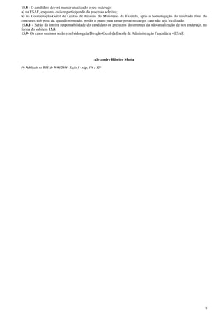 9
15.8 - O candidato deverá manter atualizado o seu endereço:
a) na ESAF, enquanto estiver participando do processo seletivo;
b) na Coordenação-Geral de Gestão de Pessoas do Ministério da Fazenda, após a homologação do resultado final do
concurso, sob pena de, quando nomeado, perder o prazo para tomar posse no cargo, caso não seja localizado.
15.8.1 - Serão da inteira responsabilidade do candidato os prejuízos decorrentes da não-atualização de seu endereço, na
forma do subitem 15.8.
15.9- Os casos omissos serão resolvidos pela Direção-Geral da Escola de Administração Fazendária - ESAF.
Alexandre Ribeiro Motta
(*) Publicado no DOU de 29/01/2014 - Seção 3 - págs. 116 a 121
 