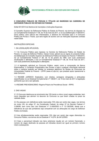 DEFENSORIA PÚBLICA DO ESTADO DO PARANÁ
1
II CONCURSO PÚBLICO DE PROVAS E TÍTULOS AO INGRESSO NA CARREIRA DE
DEFENSOR PÚBLICO DO ESTADO DO PARANÁ
Edital 001/2014 de Abertura de Inscrições e Instruções Especiais
O Conselho Superior da Defensoria Pública do Estado do Paraná, nos termos do disposto na
Lei Complementar Estadual nº 136, de 19 de maio de 2011, e na sua Deliberação nº 005/2014,
torna público, para ciência dos interessados, a abertura de inscrições para o II Concurso
Público de Provas e Títulos, que será regido de acordo com as Instruções Especiais contidas
neste Edital.
INSTRUÇÕES ESPECIAIS
1. DA LEGISLAÇÃO APLICÁVEL
1.1 Ao Concurso Público para ingresso na Carreira da Defensoria Pública do Estado do
Paraná, no cargo de Defensor Público, Classe Inicial, aplicam-se as regras do presente Edital,
da Deliberação do Conselho Superior da Defensoria Pública do Estado do Paraná nº 005/2014,
da Lei Complementar Federal n.º 80, de 12 de janeiro de 1994, com suas posteriores
atualizações e alterações, e da Lei Complementar Estadual nº 136, de 19 de maio de 2011,
com suas posteriores atualizações e alterações.
1.2 A legislação aplicável ao Concurso Público, assim como a composição da Banca
Examinadora, o Conteúdo Programático das Provas e toda e qualquer informação adicional
sobre o certame poderão ser obtidas no endereço eletrônico do Núcleo de Concursos da
Universidade Federal do Paraná – UFPR (www.nc.ufpr.br), que prestará apoio operacional a
este Concurso.
1.3 REGIME JURÍDICO: Estatutário, com direitos, vantagens obrigações e atribuições
especificadas na Lei Estadual Complementar nº 136/2011, de 19 de maio de 2011 e legislação
pertinente que vier a ser aplicada.
1.4 REGIME PREVIDENCIÁRIO: Regime Próprio de Previdência Social – RPPS.
2. DAS VAGAS
2.1 O Concurso destina-se ao provimento das 129 (cento e vinte e nove) vagas existentes, bem
como daquelas que abrirem no decorrer do Concurso ou que forem criadas no prazo de
validade deste.
2.2 Às pessoas com deficiência serão reservadas 10% (dez por cento) das vagas, nos termos
do inciso VIII, do artigo 37, da Constituição Federal, do artigo 37 do Decreto Federal nº
3.298/99, bem como das Leis Estaduais nº 13.456/2002 e nº 15.139/2006, desde que a
deficiência de que são portadoras seja compatível com as atribuições do cargo de Defensor
Público do Estado.
2.3 Aos afrodescendentes serão reservadas 10% (dez por cento) das vagas oferecidas no
Concurso Público, nos termos da Lei Estadual nº 14.274, de 24/12/2003.
2.4 Caso o percentual indicado nos itens anteriores resulte em um número fracionado, o
número de vagas destinado às pessoas ali indicadas deverá ser igual ao primeiro número
inteiro subsequente.
 