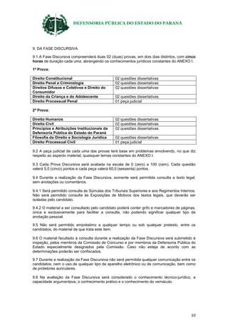 DEFENSORIA PÚBLICA DO ESTADO DO PARANÁ
10
9. DA FASE DISCURSIVA
9.1 A Fase Discursiva compreenderá duas 02 (duas) provas, em dois dias distintos, com cinco
horas de duração cada uma, abrangendo os conhecimentos jurídicos constantes do ANEXO I.
1ª Prova:
Direito Constitucional 02 questões dissertativas
Direito Penal e Criminologia 02 questões dissertativas
Direitos Difusos e Coletivos e Direito do
Consumidor
02 questões dissertativas
Direito da Criança e do Adolescente 02 questões dissertativas
Direito Processual Penal 01 peça judicial
2ª Prova:
Direito Humanos 02 questões dissertativas
Direito Civil 02 questões dissertativas
Princípios e Atribuições Institucionais da
Defensoria Pública do Estado do Paraná
02 questões dissertativas
Filosofia do Direito e Sociologia Jurídica 02 questões dissertativas
Direito Processual Civil 01 peça judicial
9.2 A peça judicial de cada uma das provas terá base em problemas envolvendo, no que diz
respeito ao aspecto material, quaisquer temas constantes do ANEXO I.
9.3 Cada Prova Discursiva será avaliada na escala de 0 (zero) a 100 (cem). Cada questão
valerá 5,0 (cinco) pontos e cada peça valerá 60,0 (sessenta) pontos.
9.4 Durante a realização da Fase Discursiva, somente será permitida consulta a texto legal,
sem anotações ou comentários.
9.4.1 Será permitido consulta às Súmulas dos Tribunais Superiores e aos Regimentos Internos.
Não será permitido consulta às Exposições de Motivos dos textos legais, que deverão ser
isoladas pelo candidato.
9.4.2 O material a ser consultado pelo candidato poderá conter grifo e marcadores de páginas,
única e exclusivamente para facilitar a consulta, não podendo significar qualquer tipo de
anotação pessoal.
9.5 Não será permitido empréstimo a qualquer tempo ou sob qualquer pretexto, entre os
candidatos, do material de que trata este item.
9.6 O material facultado à consulta durante a realização da Fase Discursiva será submetido à
inspeção, pelos membros da Comissão de Concurso e por membros da Defensoria Pública do
Estado especialmente designados pela Comissão. Caso não esteja de acordo com as
determinações poderão ser confiscados.
9.7 Durante a realização da Fase Discursiva não será permitida qualquer comunicação entre os
candidatos, nem o uso de qualquer tipo de aparelho eletrônico ou de comunicação, bem como
de protetores auriculares.
9.8 Na avaliação da Fase Discursiva será considerado o conhecimento técnico-jurídico, a
capacidade argumentava, o conhecimento prático e o conhecimento do vernáculo.
 