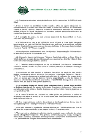 DEFENSORIA PÚBLICA DO ESTADO DO PARANÁ
12
11.1 O Cronograma referente à aplicação das Provas do Concurso consta do ANEXO II deste
Edital.
11.2 Caso o número de candidatos inscritos exceda à oferta de lugares adequados nos
estabelecimentos localizados na Cidade de Curitiba, o Núcleo de Concursos da Universidade
Federal do Paraná – UFPR – reserva-se o direito de determinar a realização das provas em
cidades próximas da Capital, não assumindo, entretanto, qualquer responsabilidade quanto ao
transporte e alojamento dos candidatos.
11.3 A aplicação das provas na data prevista dependerá da disponibilidade de locais
adequados à sua realização.
11.4 A confirmação da data e as informações sobre horários e locais serão divulgadas
oportunamente por meio de Edital de Convocação para as Provas a ser publicado no Diário
Oficial do Estado do Paraná e no endereço eletrônico do Núcleo de Concursos da Universidade
Federal do Paraná – UFPR (www.nc.ufpr.br).
11.4.1 O comprovante de ensalamento deve ser impresso e apresentado pelo candidato no dia
da realização das provas, conforme item 4.10.
11.4.2 O Conselho Superior da Defensoria Pública do Estado fará publicar no Diário Oficial do
Estado do Paraná a relação dos candidatos que tiveram sua inscrição deferida, indicando data,
horário e local da realização da Prova Objetiva.
11.4.3 O candidato deverá acompanhar no site do Núcleo de Concursos da Universidade
Federal do Paraná – UFPR e no Diário Oficial do Estado a publicação do Edital de Convocação
para as Provas.
11.5 Ao candidato só será permitida a realização das provas na respectiva data, local e
horários constantes no site do Núcleo de Concursos da Universidade Federal do Paraná –
UFPR. Em havendo dúvidas quanto ao local, data e horários de realização das provas, deverá
entrar em contato por meio do Sistema Interativo disponibilizado no site do Núcleo de
Concursos e Central de Atendimento pelo telefone (41) 3313-8800, de segunda a sexta-feira,
em dias úteis, das 8 às 18 horas (horário de Brasília).
11.5.1 As portas de acesso aos prédios, onde serão realizadas as provas, serão fechadas
às 8h00min (oito horas). Os relógios da Comissão Organizadora do Concurso Público serão
acertados pelo horário oficial de Brasília, de acordo com o Observatório Nacional, disponível no
serviço telefônico 130.
11.5.2 A critério do Núcleo de Concursos da UFPR poderá ser prorrogado o horário de
fechamento das portas de acesso de um ou mais locais onde serão realizadas as provas, em
razão de fatores externos.
11.5.3 É de responsabilidade exclusiva do candidato a identificação correta de seu local de
realização das provas e o comparecimento no horário determinado.
11.6 Não será permitido o ingresso de pessoas estranhas ao Concurso Público no local de
aplicação das provas, ressalvado o caso previsto no item 4.21 e seus subitens.
11.7 Para ingresso na sala de prova, além do material necessário para a realização das provas
(caneta esferográfica transparente - tinta preta na primeira etapa; preta ou azul na segunda
etapa; lápis e borracha), o candidato deverá apresentar o comprovante de ensalamento (item
4.10), juntamente com o original de documento oficial de identidade.
 