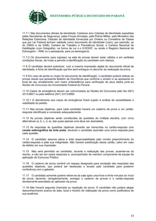 DEFENSORIA PÚBLICA DO ESTADO DO PARANÁ
13
11.7.1 São documentos oficiais de identidade: Carteiras e/ou Cédulas de Identidade expedidas
pelas Secretarias de Segurança, pelas Forças Armadas, pela Polícia Militar, pelo Ministério das
Relações Exteriores; Cédulas de Identidade fornecidas por Ordens ou Conselhos de Classe
que por Lei Federal tenham validade como documento de identidade (como, por exemplo, as
do CREA e da OAB); Carteira de Trabalho e Previdência Social, a Carteira Nacional de
Habilitação (com fotografia), na forma da Lei n.o 9.053/97, ou ainda o Registro Nacional de
Estrangeiro – RNE ou o passaporte, para os estrangeiros.
11.7.2 Os documentos para ingresso na sala de provas devem estar válidos e em perfeitas
condições físicas, de modo a permitir a identificação do candidato com clareza.
11.8 O candidato deverá autenticar, com a mesma impressão digital do documento oficial de
identidade, a ficha de identificação que lhe será entregue no decorrer da realização da prova.
11.9 Em caso de perda ou roubo do documento de identificação, o candidato poderá realizar as
provas desde que apresente Boletim de Ocorrência que confirme o sinistro e se apresente no
local de seu ensalamento com maior antecedência para verificação de seus dados junto ao
Núcleo de Concursos da Universidade Federal do Paraná.
11.10 Casos de emergência devem ser comunicados ao Núcleo de Concursos pelo fax (041)
3313-8831 ou pelo telefone (041) 3313-8800.
11.10.1 O atendimento aos casos de emergência ficará sujeito à análise de razoabilidade e
viabilidade do pedido.
11.11 Nas provas objetivas, para cada candidato haverá um caderno de prova e um cartão-
resposta identificado e numerado adequadamente.
11.12 As provas objetivas serão constituídas de questões de múltipla escolha, com cinco
alternativas (a, b, c, d, e), das quais apenas uma deve ser assinalada.
11.13 As respostas às questões objetivas deverão ser transcritas no cartão-resposta com
caneta esferográfica de tinta preta, devendo o candidato assinalar uma única resposta para
cada questão.
11.14 O candidato assume plena e total responsabilidade pelo correto preenchimento do
cartão-resposta e pela sua integridade. Não haverá substituição desse cartão, salvo em caso
de defeito em sua impressão.
11.15 Não será permitido ao candidato, durante a realização das provas, ausentar-se do
recinto, a não ser em casos especiais e, acompanhado de membro componente da equipe de
aplicação do Concurso Público.
11.16 O caderno de prova conterá um espaço designado para anotação das respostas das
questões objetivas, que poderá ser destacado e levado pelo candidato para posterior
conferência com o gabarito.
11.17 O candidato somente poderá retirar-se da sala após uma hora e trinta minutos do início
da prova, devendo, obrigatoriamente, entregar o caderno de provas e o cartão-resposta
devidamente assinalado ao aplicador da prova.
11.18 Não haverá segunda chamada ou repetição de prova. O candidato não poderá alegar
desconhecimento acerca da data, local e horário de realização da prova como justificativa de
sua ausência.
 