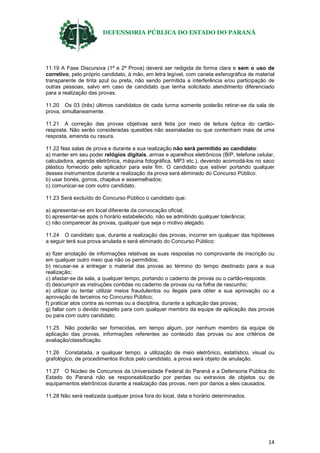 DEFENSORIA PÚBLICA DO ESTADO DO PARANÁ
14
11.19 A Fase Discursiva (1ª e 2ª Prova) deverá ser redigida de forma clara e sem o uso de
corretivo, pelo próprio candidato, à mão, em letra legível, com caneta esferográfica de material
transparente de tinta azul ou preta, não sendo permitida a interferência e/ou participação de
outras pessoas, salvo em caso de candidato que tenha solicitado atendimento diferenciado
para a realização das provas.
11.20 Os 03 (três) últimos candidatos de cada turma somente poderão retirar-se da sala de
prova, simultaneamente.
11.21 A correção das provas objetivas será feita por meio de leitura óptica do cartão-
resposta. Não serão consideradas questões não assinaladas ou que contenham mais de uma
resposta, emenda ou rasura.
11.22 Nas salas de prova e durante a sua realização não será permitido ao candidato:
a) manter em seu poder relógios digitais, armas e aparelhos eletrônicos (BIP, telefone celular,
calculadora, agenda eletrônica, máquina fotográfica, MP3 etc.), devendo acomodá-los no saco
plástico fornecido pelo aplicador para este fim. O candidato que estiver portando qualquer
desses instrumentos durante a realização da prova será eliminado do Concurso Público.
b) usar bonés, gorros, chapéus e assemelhados;
c) comunicar-se com outro candidato.
11.23 Será excluído do Concurso Público o candidato que:
a) apresentar-se em local diferente da convocação oficial;
b) apresentar-se após o horário estabelecido, não se admitindo qualquer tolerância;
c) não comparecer às provas, qualquer que seja o motivo alegado.
11.24 O candidato que, durante a realização das provas, incorrer em qualquer das hipóteses
a seguir terá sua prova anulada e será eliminado do Concurso Público:
a) fizer anotação de informações relativas as suas respostas no comprovante de inscrição ou
em qualquer outro meio que não os permitidos;
b) recusar-se a entregar o material das provas ao término do tempo destinado para a sua
realização;
c) afastar-se da sala, a qualquer tempo, portando o caderno de provas ou o cartão-resposta;
d) descumprir as instruções contidas no caderno de provas ou na folha de rascunho;
e) utilizar ou tentar utilizar meios fraudulentos ou ilegais para obter a sua aprovação ou a
aprovação de terceiros no Concurso Público;
f) praticar atos contra as normas ou a disciplina, durante a aplicação das provas;
g) faltar com o devido respeito para com qualquer membro da equipe de aplicação das provas
ou para com outro candidato.
11.25 Não poderão ser fornecidas, em tempo algum, por nenhum membro da equipe de
aplicação das provas, informações referentes ao conteúdo das provas ou aos critérios de
avaliação/classificação.
11.26 Constatada, a qualquer tempo, a utilização de meio eletrônico, estatístico, visual ou
grafológico, de procedimentos ilícitos pelo candidato, a prova será objeto de anulação.
11.27 O Núcleo de Concursos da Universidade Federal do Paraná e a Defensoria Pública do
Estado do Paraná não se responsabilizarão por perdas ou extravios de objetos ou de
equipamentos eletrônicos durante a realização das provas, nem por danos a eles causados.
11.28 Não será realizada qualquer prova fora do local, data e horário determinados.
 