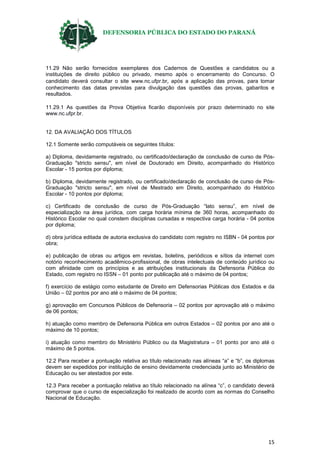 DEFENSORIA PÚBLICA DO ESTADO DO PARANÁ
15
11.29 Não serão fornecidos exemplares dos Cadernos de Questões a candidatos ou a
instituições de direito público ou privado, mesmo após o encerramento do Concurso. O
candidato deverá consultar o site www.nc.ufpr.br, após a aplicação das provas, para tomar
conhecimento das datas previstas para divulgação das questões das provas, gabaritos e
resultados.
11.29.1 As questões da Prova Objetiva ficarão disponíveis por prazo determinado no site
www.nc.ufpr.br.
12. DA AVALIAÇÃO DOS TÍTULOS
12.1 Somente serão computáveis os seguintes títulos:
a) Diploma, devidamente registrado, ou certificado/declaração de conclusão de curso de Pós-
Graduação "stricto sensu", em nível de Doutorado em Direito, acompanhado do Histórico
Escolar - 15 pontos por diploma;
b) Diploma, devidamente registrado, ou certificado/declaração de conclusão de curso de Pós-
Graduação "stricto sensu", em nível de Mestrado em Direito, acompanhado do Histórico
Escolar - 10 pontos por diploma;
c) Certificado de conclusão de curso de Pós-Graduação “lato sensu”, em nível de
especialização na área jurídica, com carga horária mínima de 360 horas, acompanhado do
Histórico Escolar no qual constem disciplinas cursadas e respectiva carga horária - 04 pontos
por diploma;
d) obra jurídica editada de autoria exclusiva do candidato com registro no ISBN - 04 pontos por
obra;
e) publicação de obras ou artigos em revistas, boletins, periódicos e sítios da internet com
notório reconhecimento acadêmico-profissional, de obras intelectuais de conteúdo jurídico ou
com afinidade com os princípios e as atribuições institucionais da Defensoria Pública do
Estado, com registro no ISSN – 01 ponto por publicação até o máximo de 04 pontos;
f) exercício de estágio como estudante de Direito em Defensorias Públicas dos Estados e da
União – 02 pontos por ano até o máximo de 04 pontos;
g) aprovação em Concursos Públicos de Defensoria – 02 pontos por aprovação até o máximo
de 06 pontos;
h) atuação como membro de Defensoria Pública em outros Estados – 02 pontos por ano até o
máximo de 10 pontos;
i) atuação como membro do Ministério Público ou da Magistratura – 01 ponto por ano até o
máximo de 5 pontos.
12.2 Para receber a pontuação relativa ao título relacionado nas alíneas “a” e “b”, os diplomas
devem ser expedidos por instituição de ensino devidamente credenciada junto ao Ministério de
Educação ou ser atestados por este.
12.3 Para receber a pontuação relativa ao título relacionado na alínea “c”, o candidato deverá
comprovar que o curso de especialização foi realizado de acordo com as normas do Conselho
Nacional de Educação.
 