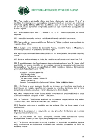DEFENSORIA PÚBLICA DO ESTADO DO PARANÁ
16
12.4. Para receber a pontuação relativa aos títulos relacionados nas alíneas “d” e “e”, o
candidato deverá comprovar a publicação da obra apresentando um exemplar, que contenha o
número do registro ISBN ou ISSN. Caso a publicação seja em sítio de internet ou publicação
em e-book, deverá apresentar a impressão, desde que seja possível aferir os requisitos de
autoria e registro.
12.5 Os títulos referidos no item 12.1, alíneas “f”, “g”, “h” e “i”, serão comprovados nos termos
seguintes:
12.5.1 exercício de estágio, mediante certidão expedida pela instituição competente;
12.5.2 aprovação em concurso público de Defensoria Pública, mediante a apresentação do
respectivo Diário Oficial;
12.5.3 atuação como membro de Defensoria Pública, Ministério Público e Magistratura,
mediante apresentação de certidão do respectivo órgão;
12.6 A pontuação atribuída aos títulos não poderá, na sua avaliação total, ultrapassar 20 (vinte)
pontos.
12.7 Somente serão analisados os títulos dos candidatos que forem aprovados na Fase Oral.
12.8 O candidato deverá tirar fotocópias dos documentos elencados no item 12.1 deste edital,
autenticá-los em cartório, colocá-los em um envelope e apresentá-los pessoalmente no período
da realização da Fase Oral, a ser especificado em edital, na sede do Núcleo de Concursos da
Universidade Federal do Paraná – UFPR.
Núcleo de Concursos da UFPR
Campus I (Agrárias)
Rua dos Funcionários, 1540
CEP 80035-050, Juvevê, Curitiba-PR
Citando no envelope:
Assunto: Concurso Público Defensoria Pública – Edital 01/2014 – títulos
12.8.1 Os títulos a serem avaliados deverão ser entregues em fotocópias autenticadas e
discriminadas em relação específica, sem rasuras ou emendas, identificada com o nome
completo do candidato, assinatura e número do documento de identidade.
12.8.2 Não serão recebidos títulos ou documentos comprobatórios apresentados fora do prazo
ou em desacordo com o disposto no item 12 e subitens.
12.9 A Comissão Organizadora analisará os documentos comprobatórios dos títulos,
publicando lista com a pontuação deferida a cada candidato.
12.10 Receberá nota zero o candidato que não entregar título na forma, prazo e local
estabelecidos.
12.11 Será desconsiderado o documento que não preencher devidamente os requisitos
exigidos para sua comprovação.
12.12 Os documentos em língua estrangeira somente serão considerados quando
acompanhados da tradução para língua portuguesa por tradutor juramentado.
12.13 Os diplomas de conclusão de cursos expedidos por instituições estrangeiras somente
serão considerados se devidamente revalidados por instituição competente, na forma da
legislação vigente.
 