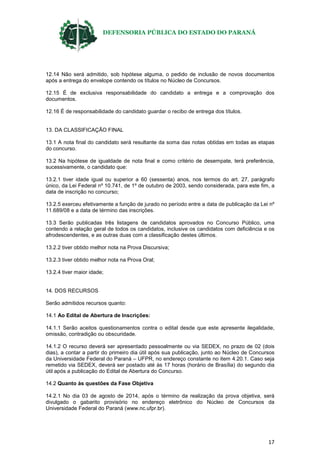 DEFENSORIA PÚBLICA DO ESTADO DO PARANÁ
17
12.14 Não será admitido, sob hipótese alguma, o pedido de inclusão de novos documentos
após a entrega do envelope contendo os títulos no Núcleo de Concursos.
12.15 É de exclusiva responsabilidade do candidato a entrega e a comprovação dos
documentos.
12.16 É de responsabilidade do candidato guardar o recibo de entrega dos títulos.
13. DA CLASSIFICAÇÃO FINAL
13.1 A nota final do candidato será resultante da soma das notas obtidas em todas as etapas
do concurso.
13.2 Na hipótese de igualdade de nota final e como critério de desempate, terá preferência,
sucessivamente, o candidato que:
13.2.1 tiver idade igual ou superior a 60 (sessenta) anos, nos termos do art. 27, parágrafo
único, da Lei Federal nº 10.741, de 1º de outubro de 2003, sendo considerada, para este fim, a
data de inscrição no concurso;
13.2.5 exerceu efetivamente a função de jurado no período entre a data de publicação da Lei nº
11.689/08 e a data de término das inscrições.
13.3 Serão publicadas três listagens de candidatos aprovados no Concurso Público, uma
contendo a relação geral de todos os candidatos, inclusive os candidatos com deficiência e os
afrodescendentes, e as outras duas com a classificação destes últimos.
13.2.2 tiver obtido melhor nota na Prova Discursiva;
13.2.3 tiver obtido melhor nota na Prova Oral;
13.2.4 tiver maior idade;
14. DOS RECURSOS
Serão admitidos recursos quanto:
14.1 Ao Edital de Abertura de Inscrições:
14.1.1 Serão aceitos questionamentos contra o edital desde que este apresente ilegalidade,
omissão, contradição ou obscuridade.
14.1.2 O recurso deverá ser apresentado pessoalmente ou via SEDEX, no prazo de 02 (dois
dias), a contar a partir do primeiro dia útil após sua publicação, junto ao Núcleo de Concursos
da Universidade Federal do Paraná – UFPR, no endereço constante no item 4.20.1. Caso seja
remetido via SEDEX, deverá ser postado até às 17 horas (horário de Brasília) do segundo dia
útil após a publicação do Edital de Abertura do Concurso.
14.2 Quanto às questões da Fase Objetiva
14.2.1 No dia 03 de agosto de 2014, após o término da realização da prova objetiva, será
divulgado o gabarito provisório no endereço eletrônico do Núcleo de Concursos da
Universidade Federal do Paraná (www.nc.ufpr.br).
 