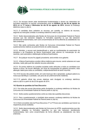 DEFENSORIA PÚBLICA DO ESTADO DO PARANÁ
18
14.2.2 Os recursos devem estar devidamente fundamentados e devem ser interpostos em
formulário específico no período compreendido entre às 8h30min do dia 04 de agosto de
2014 até às 17 horas e 30minutos do dia 05 de agosto de 2014, através do endereço
eletrônico www.nc.ufpr.br.
14.2.3 O candidato deve cadastrar os recursos, por questão, no sistema de recursos,
seguindo as instruções contidas no endereço eletrônico www.nc.ufpr.br.
14.2.4 Serão desconsiderados pelo Núcleo de Concursos da Universidade Federal do Paraná
recursos que não estiverem redigidos no formulário específico ou que não estiverem
devidamente fundamentados, bem como encaminhados de forma diferente ao estabelecido nos
itens anteriores.
14.2.5 Não serão conhecidos pelo Núcleo de Concursos Universidade Federal do Paraná
questionamentos relativos ao preenchimento do cartão-resposta.
14.2.6 Admitido, o recurso será desidentificado e, após as manifestações do examinador da
disciplina e da Presidente da Banca Examinadora pela reforma ou manutenção do ato
recorrido, será submetido à deliberação da Banca Examinadora.
14.2.7 Se qualquer recurso for julgado procedente, será emitido novo gabarito.
14.2.8 A Banca Examinadora constitui última instância para recurso, sendo soberana em suas
decisões, razão pela qual não caberão recursos adicionais.
14.2.9 Os pontos relativos às questões anuladas serão atribuídos a todos os candidatos que
fizeram a prova. Se houver alteração, por força de impugnações do gabarito provisório, essa
alteração valerá para todos os candidatos, independentemente de terem recorrido.
14.2.10 O recurso não poderá conter, em outro local que não o apropriado, qualquer palavra ou
marca que identifique o candidato, sob pena de ser preliminarmente indeferido.
14.2.11 O gabarito oficial das provas objetivas será divulgado no endereço eletrônico
www.nc.ufpr.br a partir do dia 22 de agosto de 2014.
14.3 Quanto às questões da Fase Discursiva
14.3.1 As notas das provas discursivas serão divulgadas no endereço eletrônico do Núcleo de
Concursos da Universidade Federal do Paraná (www.nc.ufpr.br).
14.3.2 Serão aceitos questionamentos contra as notas das questões discursivas.
14.3.3 Para o questionamento, o candidato deve acessar o endereço eletrônico do Núcleo de
Concursos da Universidade Federal do Paraná (www.nc.ufpr.br).
14.3.4 Será concedida vista da Prova Discursiva (1ª e 2ª Prova) aos candidatos que tiveram as
respectivas provas avaliadas.
14.3.5 Serão desconsiderados pelo Núcleo de Concursos da UFPR, questionamentos que não
estiverem redigidos no formulário específico ou que não estiverem devidamente
fundamentados, bem como encaminhados de forma diferente ao estabelecido nos itens
anteriores.
 