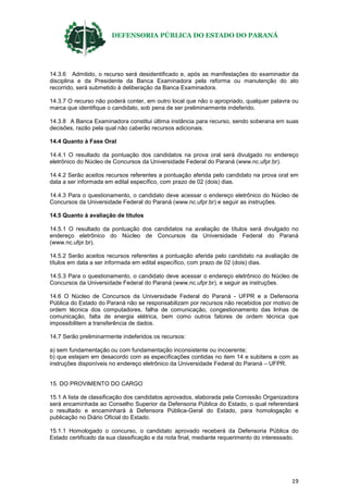 DEFENSORIA PÚBLICA DO ESTADO DO PARANÁ
19
14.3.6 Admitido, o recurso será desidentificado e, após as manifestações do examinador da
disciplina e da Presidente da Banca Examinadora pela reforma ou manutenção do ato
recorrido, será submetido à deliberação da Banca Examinadora.
14.3.7 O recurso não poderá conter, em outro local que não o apropriado, qualquer palavra ou
marca que identifique o candidato, sob pena de ser preliminarmente indeferido.
14.3.8 A Banca Examinadora constitui última instância para recurso, sendo soberana em suas
decisões, razão pela qual não caberão recursos adicionais.
14.4 Quanto à Fase Oral
14.4.1 O resultado da pontuação dos candidatos na prova oral será divulgado no endereço
eletrônico do Núcleo de Concursos da Universidade Federal do Paraná (www.nc.ufpr.br).
14.4.2 Serão aceitos recursos referentes a pontuação aferida pelo candidato na prova oral em
data a ser informada em edital específico, com prazo de 02 (dois) dias.
14.4.3 Para o questionamento, o candidato deve acessar o endereço eletrônico do Núcleo de
Concursos da Universidade Federal do Paraná (www.nc.ufpr.br) e seguir as instruções.
14.5 Quanto à avaliação de títulos
14.5.1 O resultado da pontuação dos candidatos na avaliação de títulos será divulgado no
endereço eletrônico do Núcleo de Concursos da Universidade Federal do Paraná
(www.nc.ufpr.br).
14.5.2 Serão aceitos recursos referentes a pontuação aferida pelo candidato na avaliação de
títulos em data a ser informada em edital específico, com prazo de 02 (dois) dias.
14.5.3 Para o questionamento, o candidato deve acessar o endereço eletrônico do Núcleo de
Concursos da Universidade Federal do Paraná (www.nc.ufpr.br), e seguir as instruções.
14.6 O Núcleo de Concursos da Universidade Federal do Paraná - UFPR e a Defensoria
Pública do Estado do Paraná não se responsabilizam por recursos não recebidos por motivo de
ordem técnica dos computadores, falha de comunicação, congestionamento das linhas de
comunicação, falta de energia elétrica, bem como outros fatores de ordem técnica que
impossibilitem a transferência de dados.
14.7 Serão preliminarmente indeferidos os recursos:
a) sem fundamentação ou com fundamentação inconsistente ou incoerente;
b) que estejam em desacordo com as especificações contidas no item 14 e subitens e com as
instruções disponíveis no endereço eletrônico da Universidade Federal do Paraná – UFPR.
15. DO PROVIMENTO DO CARGO
15.1 A lista de classificação dos candidatos aprovados, elaborada pela Comissão Organizadora
será encaminhada ao Conselho Superior da Defensoria Pública do Estado, o qual referendará
o resultado e encaminhará à Defensora Pública-Geral do Estado, para homologação e
publicação no Diário Oficial do Estado.
15.1.1 Homologado o concurso, o candidato aprovado receberá da Defensoria Pública do
Estado certificado da sua classificação e da nota final, mediante requerimento do interessado.
 