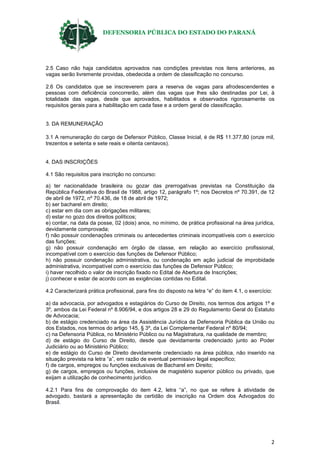 DEFENSORIA PÚBLICA DO ESTADO DO PARANÁ
2
2.5 Caso não haja candidatos aprovados nas condições previstas nos itens anteriores, as
vagas serão livremente providas, obedecida a ordem de classificação no concurso.
2.6 Os candidatos que se inscreverem para a reserva de vagas para afrodescendentes e
pessoas com deficiência concorrerão, além das vagas que lhes são destinadas por Lei, à
totalidade das vagas, desde que aprovados, habilitados e observados rigorosamente os
requisitos gerais para a habilitação em cada fase e a ordem geral de classificação.
3. DA REMUNERAÇÃO
3.1 A remuneração do cargo de Defensor Público, Classe Inicial, é de R$ 11.377,80 (onze mil,
trezentos e setenta e sete reais e oitenta centavos).
4. DAS INSCRIÇÕES
4.1 São requisitos para inscrição no concurso:
a) ter nacionalidade brasileira ou gozar das prerrogativas previstas na Constituição da
República Federativa do Brasil de 1988, artigo 12, parágrafo 1º; nos Decretos nº 70.391, de 12
de abril de 1972, nº 70.436, de 18 de abril de 1972;
b) ser bacharel em direito;
c) estar em dia com as obrigações militares;
d) estar no gozo dos direitos políticos;
e) contar, na data da posse, 02 (dois) anos, no mínimo, de prática profissional na área jurídica,
devidamente comprovada;
f) não possuir condenações criminais ou antecedentes criminais incompatíveis com o exercício
das funções;
g) não possuir condenação em órgão de classe, em relação ao exercício profissional,
incompatível com o exercício das funções de Defensor Público;
h) não possuir condenação administrativa, ou condenação em ação judicial de improbidade
administrativa, incompatível com o exercício das funções de Defensor Público;
i) haver recolhido o valor de inscrição fixado no Edital de Abertura de Inscrições;
j) conhecer e estar de acordo com as exigências contidas no Edital.
4.2 Caracterizará prática profissional, para fins do disposto na letra “e” do item 4.1, o exercício:
a) da advocacia, por advogados e estagiários do Curso de Direito, nos termos dos artigos 1º e
3º, ambos da Lei Federal nº 8.906/94, e dos artigos 28 e 29 do Regulamento Geral do Estatuto
de Advocacia;
b) de estágio credenciado na área da Assistência Jurídica da Defensoria Pública da União ou
dos Estados, nos termos do artigo 145, § 3º, da Lei Complementar Federal nº 80/94;
c) na Defensoria Pública, no Ministério Público ou na Magistratura, na qualidade de membro;
d) de estágio do Curso de Direito, desde que devidamente credenciado junto ao Poder
Judiciário ou ao Ministério Público;
e) de estágio do Curso de Direito devidamente credenciado na área pública, não inserido na
situação prevista na letra “a”, em razão de eventual permissivo legal específico;
f) de cargos, empregos ou funções exclusivas de Bacharel em Direito;
g) de cargos, empregos ou funções, inclusive de magistério superior público ou privado, que
exijam a utilização de conhecimento jurídico.
4.2.1 Para fins de comprovação do item 4.2, letra “a”, no que se refere à atividade de
advogado, bastará a apresentação de certidão de inscrição na Ordem dos Advogados do
Brasil.
 