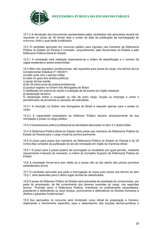 DEFENSORIA PÚBLICA DO ESTADO DO PARANÁ
20
15.1.2 A devolução dos documentos apresentados pelos candidatos não aprovados deverá ser
requerida no prazo de 30 (trinta) dias a contar da data da publicação da homologação do
concurso, findo o qual serão inutilizados.
15.2 O candidato aprovado em concurso público para ingresso nas Carreiras da Defensoria
Pública do Estado do Paraná é nomeado, conjuntamente, pelo Governador do Estado e pela
Defensora Pública-Geral do Estado.
15.2.1 A nomeação será realizada observando-se a ordem de classificação e o número de
vagas existentes a serem preenchidas.
15.3 Além dos requisitos constitucionais, são requisitos para posse do cargo, nos termos da Lei
Complementar Estadual nº 136/2011:
a) estar quite com o serviço militar;
b) estar no gozo dos direitos políticos;
c) gozar de boa saúde;
d) ter 02 (dois) anos de prática profissional;
e) possuir registro na Ordem dos Advogados do Brasil.
f) habilitação em exame de saúde e avaliação de tal exame por órgão estadual;
g) declaração de bens;
h) declaração sobre a ocupação ou não de outro cargo, função ou emprego e sobre o
percebimento de proventos ou pensões de inatividade.
15.3.1 A inscrição na Ordem dos Advogados do Brasil é requisito apenas para a posse no
cargo.
15.3.2 A capacidade postulatória do Defensor Público decorre exclusivamente de sua
nomeação e posse no cargo público.
15.3.3 Caracterizará prática profissional as atividades elencadas no item 4.2 deste Edital.
15.4 A Defensora Pública-Geral do Estado dará posse aos membros da Defensoria Pública do
Estado do Paraná para o cargo inicial da carreira pertinente.
15.5 O prazo para posse dos membros da Defensoria Pública do Estado do Paraná é de 20
(vinte) dias contados da publicação do ato de nomeação em órgão da imprensa oficial.
15.5.1 O prazo para a posse poderá ser prorrogado ou revalidado por igual período, mediante
requerimento motivado do nomeado, a critério do Conselho Superior da Defensoria Pública do
Estado.
15.6 A nomeação tornar-se-á sem efeito se a posse não se der dentro dos prazos previstos
estabelecidos acima.
15.7 O candidato aprovado que pedir a prorrogação do prazo para posse nos termos do item
15.5.1, será deslocado para o último lugar da lista de classificados.
15.8 A posse do Defensor Público do Estado será precedida da prestação do compromisso, por
parte do empossado, de fiel cumprimento dos deveres inerentes ao cargo, nos seguintes
termos: “Prometo servir à Defensoria Pública, orientando os juridicamente necessitados,
postulando e defendendo os seus direitos, promovendo e defendendo os Direitos Humanos e
direitos e garantias fundamentais”.
15.9 Aos aprovados no concurso será ministrado curso oficial de preparação à Carreira,
objetivando o treinamento específico para o desempenho das funções técnico-jurídicas e
 
