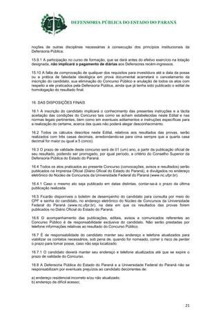 DEFENSORIA PÚBLICA DO ESTADO DO PARANÁ
21
noções de outras disciplinas necessárias à consecução dos princípios institucionais da
Defensoria Pública.
15.9.1 A participação no curso de formação, que se dará antes do efetivo exercício na lotação
designada, não implicará o pagamento de diárias aos Defensores recém-ingressos.
15.10 A falta de comprovação de qualquer dos requisitos para investidura até a data da posse
ou a prática de falsidade ideológica em prova documental acarretará o cancelamento da
inscrição do candidato, sua eliminação do Concurso Público e anulação de todos os atos com
respeito a ele praticados pela Defensoria Pública, ainda que já tenha sido publicado o edital de
homologação do resultado final.
16. DAS DISPOSIÇÕES FINAIS
16.1 A inscrição do candidato implicará o conhecimento das presentes instruções e a tácita
aceitação das condições do Concurso tais como se acham estabelecidas neste Edital e nas
normas legais pertinentes, bem como em eventuais aditamentos e instruções específicas para
a realização do certame, acerca das quais não poderá alegar desconhecimento.
16.2 Todos os cálculos descritos neste Edital, relativos aos resultados das provas, serão
realizados com três casas decimais, arredondando-se para cima sempre que a quarta casa
decimal for maior ou igual a 5 (cinco).
16.3 O prazo de validade deste concurso será de 01 (um) ano, a partir da publicação oficial de
seu resultado, podendo ser prorrogado, por igual período, a critério do Conselho Superior da
Defensoria Pública do Estado do Paraná.
16.4 Todos os atos praticados ao presente Concurso (convocações, avisos e resultados) serão
publicados na Imprensa Oficial (Diário Oficial do Estado do Paraná), e divulgados no endereço
eletrônico do Núcleo de Concursos da Universidade Federal do Paraná (www.nc.ufpr.br).
16.4.1 Caso o mesmo ato seja publicado em datas distintas, contar-se-á o prazo da última
publicação realizada.
16.5 Ficarão disponíveis o boletim de desempenho do candidato para consulta por meio do
CPF e senha do candidato, no endereço eletrônico do Núcleo de Concursos da Universidade
Federal do Paraná (www.nc.ufpr.br), na data em que os resultados das provas forem
publicados no Diário Oficial do Estado do Paraná.
16.6 O acompanhamento das publicações, editais, avisos e comunicados referentes ao
Concurso Público é de responsabilidade exclusiva do candidato. Não serão prestadas por
telefone informações relativas ao resultado do Concurso Público.
16.7 É de responsabilidade do candidato manter seu endereço e telefone atualizados para
viabilizar os contatos necessários, sob pena de, quando for nomeado, correr o risco de perder
o prazo para tomar posse, caso não seja localizado.
16.7.1 O candidato deverá manter seu endereço e telefone atualizados até que se expire o
prazo de validade do Concurso.
16.8 A Defensoria Pública do Estado do Paraná e a Universidade Federal do Paraná não se
responsabilizam por eventuais prejuízos ao candidato decorrentes de:
a) endereço residencial incorreto e/ou não atualizado;
b) endereço de difícil acesso;
 