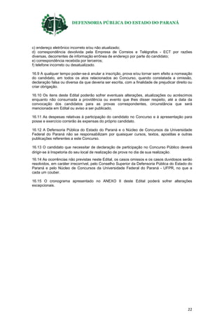 DEFENSORIA PÚBLICA DO ESTADO DO PARANÁ
22
c) endereço eletrônico incorreto e/ou não atualizado;
d) correspondência devolvida pela Empresa de Correios e Telégrafos - ECT por razões
diversas, decorrentes de informação errônea de endereço por parte do candidato;
e) correspondência recebida por terceiros;
f) telefone incorreto ou desatualizado.
16.9 A qualquer tempo poder-se-á anular a inscrição, prova e/ou tornar sem efeito a nomeação
do candidato, em todos os atos relacionados ao Concurso, quando constatada a omissão,
declaração falsa ou diversa da que deveria ser escrita, com a finalidade de prejudicar direito ou
criar obrigação.
16.10 Os itens deste Edital poderão sofrer eventuais alterações, atualizações ou acréscimos
enquanto não consumada a providência ou evento que lhes disser respeito, até a data da
convocação dos candidatos para as provas correspondentes, circunstância que será
mencionada em Edital ou aviso a ser publicado.
16.11 As despesas relativas à participação do candidato no Concurso e à apresentação para
posse e exercício correrão às expensas do próprio candidato.
16.12 A Defensoria Pública do Estado do Paraná e o Núcleo de Concursos da Universidade
Federal do Paraná não se responsabilizam por quaisquer cursos, textos, apostilas e outras
publicações referentes a este Concurso.
16.13 O candidato que necessitar de declaração de participação no Concurso Público deverá
dirigir-se à Inspetoria do seu local de realização de prova no dia de sua realização.
16.14 As ocorrências não previstas neste Edital, os casos omissos e os casos duvidosos serão
resolvidos, em caráter irrecorrível, pelo Conselho Superior da Defensoria Pública do Estado do
Paraná e pelo Núcleo de Concursos da Universidade Federal do Paraná - UFPR, no que a
cada um couber.
16.15 O cronograma apresentado no ANEXO II deste Edital poderá sofrer alterações
excepcionais.
 